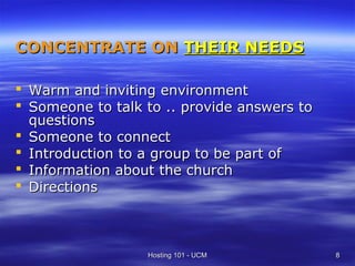 CONCENTRATE ON THEIR NEEDS

 Warm and inviting environment
 Someone to talk to .. provide answers to
  questions
 Someone to connect
 Introduction to a group to be part of
 Information about the church
 Directions



                  Hosting 101 - UCM          8
 