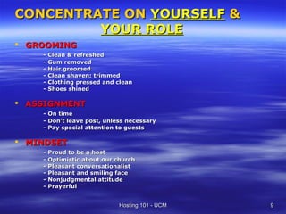 CONCENTRATE ON YOURSELF &
         YOUR ROLE
 GROOMING
    - Clean & refreshed
    - Gum removed
    - Hair groomed
    - Clean shaven; trimmed
    - Clothing pressed and clean
    - Shoes shined

 ASSIGNMENT
    - On time
    - Don’t leave post, unless necessary
    - Pay special attention to guests

 MINDSET
    - Proud to be a host
    - Optimistic about our church
    - Pleasant conversationalist
    - Pleasant and smiling face
    - Nonjudgmental attitude
    - Prayerful


                            Hosting 101 - UCM   9
 