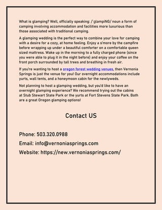 What is glamping? Well, officially speaking: /ˈɡlampiNG/ noun a form of
camping involving accommodation and facilities more luxurious than
those associated with traditional camping.
A glamping wedding is the perfect way to combine your love for camping
with a desire for a cozy, at home feeling. Enjoy a s’more by the campfire
before wrapping up under a beautiful comforter on a comfortable queen
sized mattress. Wake up in the morning to a fully charged phone (since
you were able to plug it in the night before) and enjoy your coffee on the
front porch surrounded by tall trees and breathing in fresh air.
If you’re wanting to host a oregon forest wedding venues, then Vernonia
Springs is just the venue for you! Our overnight accommodations include
yurts, wall tents, and a honeymoon cabin for the newlyweds.
Not planning to host a glamping wedding, but you’d like to have an
overnight glamping experience? We recommend trying out the cabins
at Stub Stewart State Park or the yurts at Fort Stevens State Park. Both
are a great Oregon glamping options!
Contact US
Phone: 503.320.0988
Email: info@vernoniasprings.com
Website: https://new.vernoniasprings.com/
 