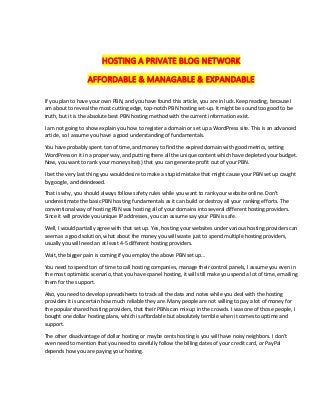 HOSTING A PRIVATE BLOG NETWORK
AFFORDABLE & MANAGABLE & EXPANDABLE
If you plan to have your own PBN, and you have found this article, you are in luck. Keep reading, because I
am about to reveal the most cutting edge, top-notch PBN hosting set-up. It might be sound too good to be
truth, but it is the absolute best PBN hosting method with the current information exist.
I am not going to show explain you how to register a domain or set up a WordPress site. This is an advanced
article, so I assume you have a good understanding of fundamentals.
You have probably spent ton of time, and money to find the expired domain with good metrics, setting
WordPress on it in a proper way, and putting there all the unique content which have depleted your budget.
Now, you want to rank your money site(s) that you can generate profit out of your PBN.
I bet the very last thing you would desire to make a stupid mistake that might cause your PBN set up caught
by google, and deindexed.
That is why, you should always follow safety rules while you want to rank your website online. Don’t
underestimate the basic PBN hosting fundamentals as it can build or destroy all your ranking efforts. The
conventional way of hosting PBN was hosting all of your domains into several different hosting providers.
Since it will provide you unique IP addresses, you can assume say your PBN is safe.
Well, I would partially agree with that set up. Yes, hosting your websites under various hosting providers can
seem as a good solution, what about the money you will waste just to spend multiple hosting providers,
usually you will need an at least 4-5 different hosting providers.
Wait, the bigger pain is coming if you employ the above PBN set up…
You need to spend ton of time to call hosting companies, manage their control panels, I assume you even in
the most optimistic scenario, that you have cpanel hosting, it will still make you spend a lot of time, emailing
them for the support.
Also, you need to develop spreadsheets to track all the data and notes while you deal with the hosting
providers it is uncertain how much reliable they are. Many people are not willing to pay a lot of money for
the popular shared hosting providers, that their PBNs can mix up in the crowds. I was one of those people, I
bought one dollar hosting plans, which is affordable but absolutely terrible when it comes to uptime and
support.
The other disadvantage of dollar hosting or maybe cents hosting is you will have noisy neighbors. I don’t
even need to mention that you need to carefully follow the billing dates of your credit card, or PayPal
depends how you are paying your hosting.
 