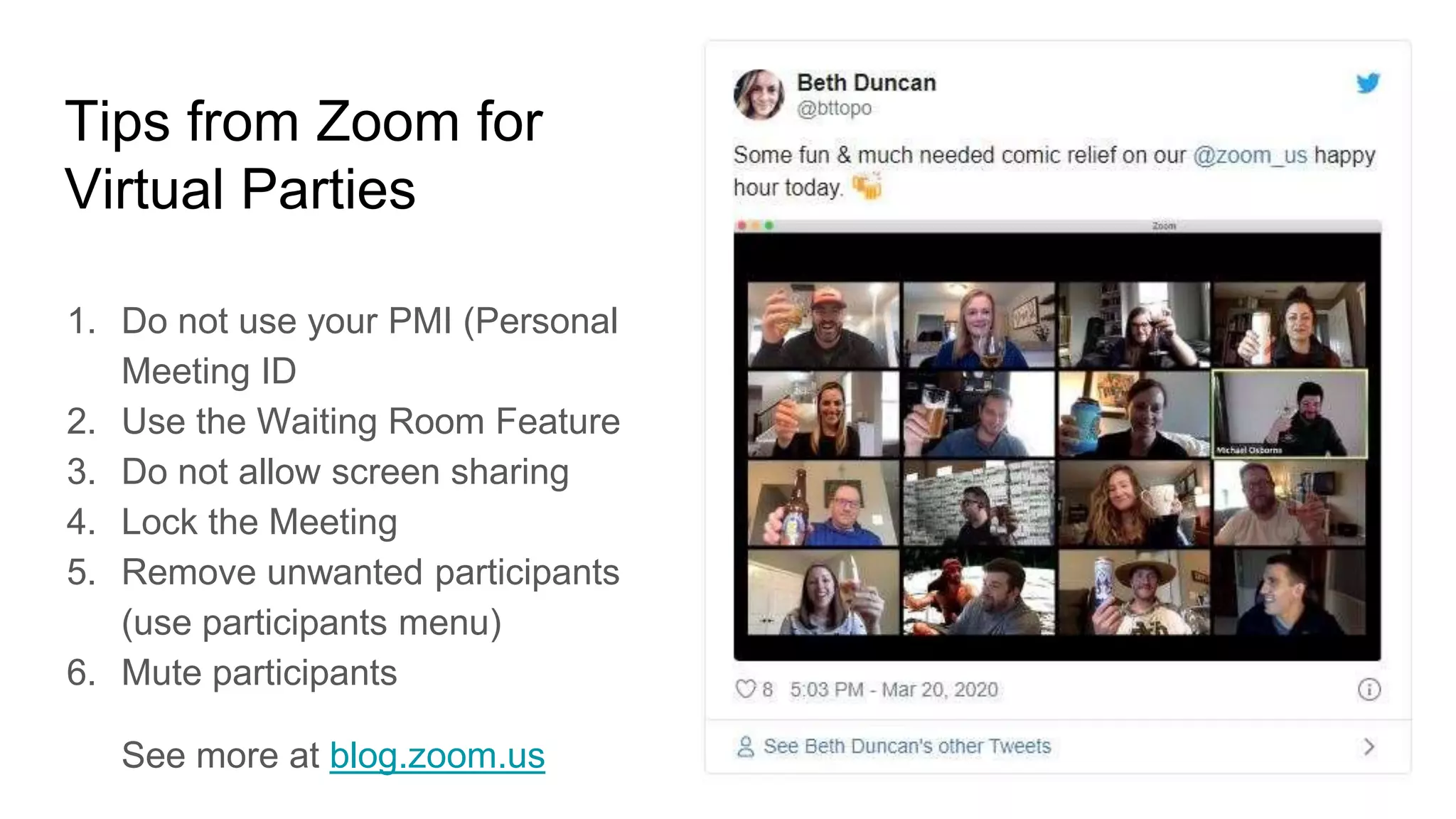 Tips from Zoom for
Virtual Parties
1. Do not use your PMI (Personal
Meeting ID
2. Use the Waiting Room Feature
3. Do not allow screen sharing
4. Lock the Meeting
5. Remove unwanted participants
(use participants menu)
6. Mute participants
See more at blog.zoom.us
 