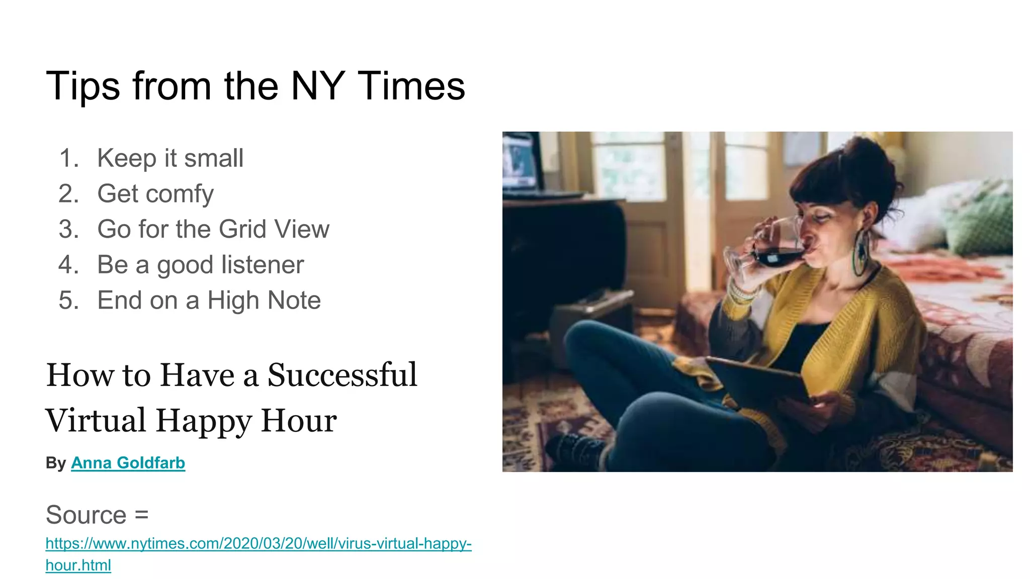 Tips from the NY Times
1. Keep it small
2. Get comfy
3. Go for the Grid View
4. Be a good listener
5. End on a High Note
How to Have a Successful
Virtual Happy Hour
By Anna Goldfarb
Source =
https://www.nytimes.com/2020/03/20/well/virus-virtual-happy-
hour.html
 