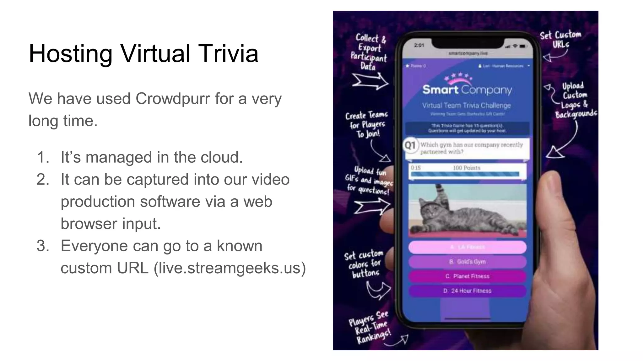 Hosting Virtual Trivia
We have used Crowdpurr for a very
long time.
1. It’s managed in the cloud.
2. It can be captured into our video
production software via a web
browser input.
3. Everyone can go to a known
custom URL (live.streamgeeks.us)
 