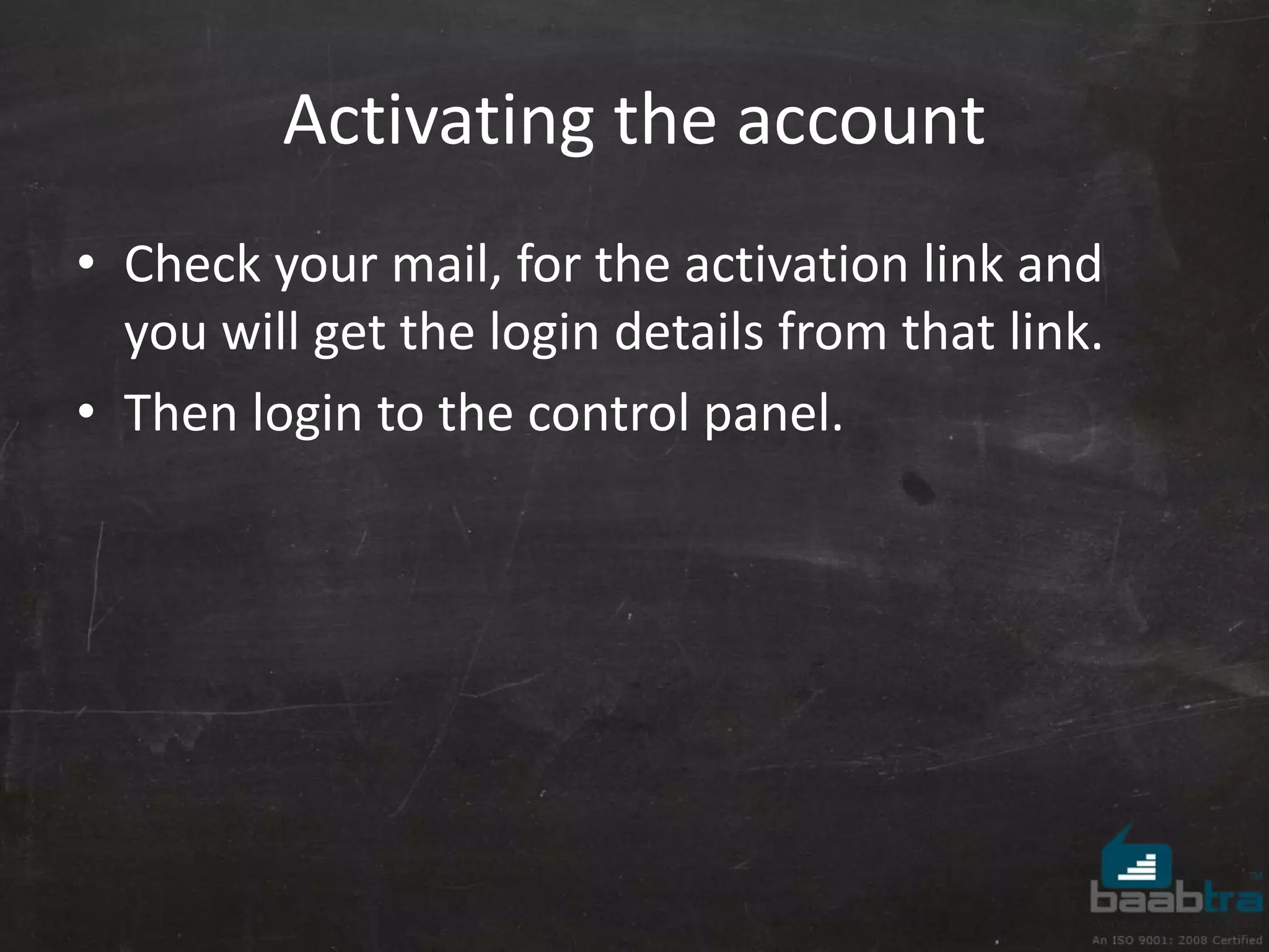 Activating the account 
• Check your mail, for the activation link and 
you will get the login details from that link. 
• Then login to the control panel. 
 