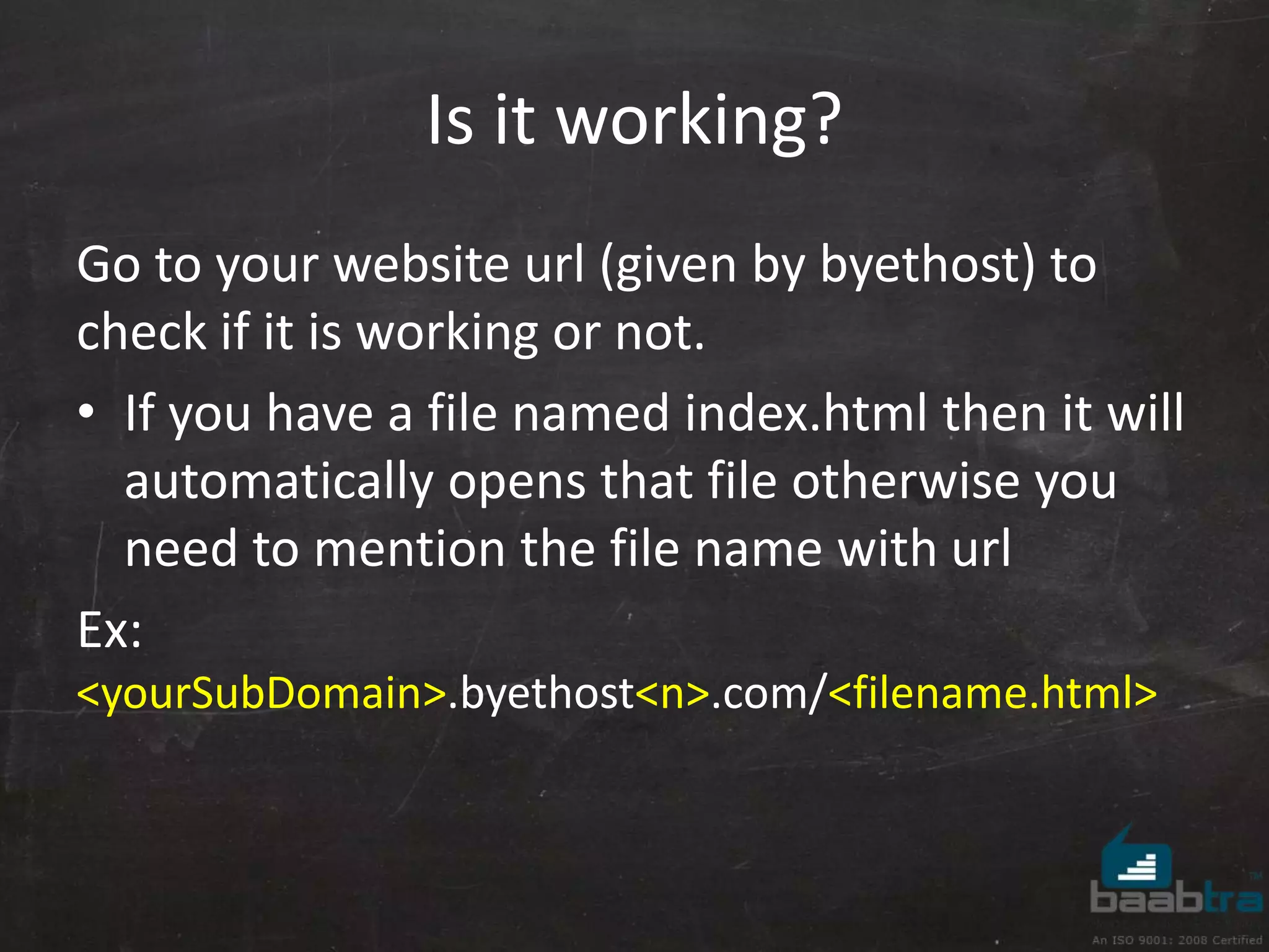 Is it working? 
Go to your website url (given by byethost) to 
check if it is working or not. 
• If you have a file named index.html then it will 
automatically opens that file otherwise you 
need to mention the file name with url 
Ex: 
<yourSubDomain>.byethost<n>.com/<filename.html> 
 