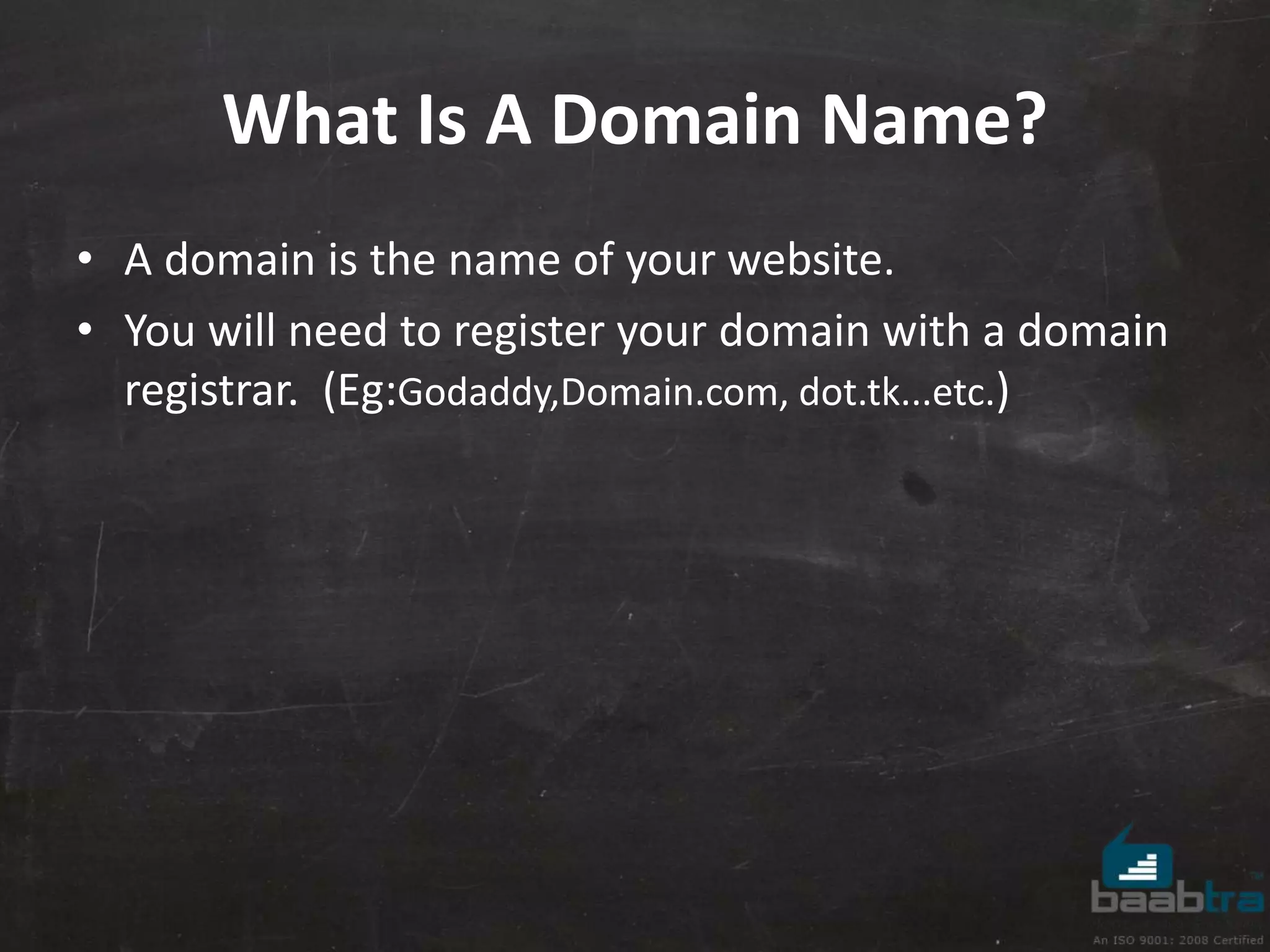 What Is A Domain Name? 
• A domain is the name of your website. 
• You will need to register your domain with a domain 
registrar. (Eg:Godaddy,Domain.com, dot.tk...etc.) 
 