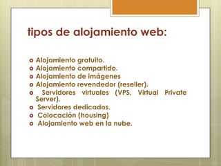 tipos de alojamiento web:

   Alojamiento gratuito.
   Alojamiento compartido.
   Alojamiento de imágenes
   Alojamiento revendedor (reseller).
     Servidores virtuales (VPS, Virtual Private
    Server).
    Servidores dedicados.
    Colocación (housing)
    Alojamiento web en la nube.
 