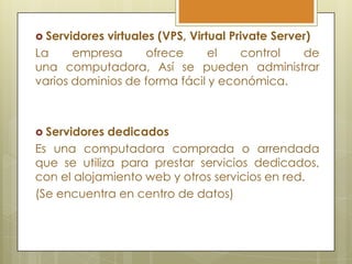  Servidoresvirtuales (VPS, Virtual Private Server)
La     empresa      ofrece      el    control    de
una computadora, Así se pueden administrar
varios dominios de forma fácil y económica.



 Servidores dedicados
Es una computadora comprada o arrendada
que se utiliza para prestar servicios dedicados,
con el alojamiento web y otros servicios en red.
(Se encuentra en centro de datos)
 