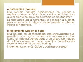  Colocación (housing)
Este servicio consiste básicamente en vender o
alquilar un espacio físico de un centro de datos para
que el cliente coloque ahí su propia computadora =
La empresa le da la corriente y la conexión a internet,
pero el servidor lo elige completamente el cliente,
incluso el hardware.

 Alojamiento web en la nube
Está basado en las tecnologías más innovadoras que
permiten a un gran número de máquinas actuar
como un sistema conectadas a un grupo de medios
de almacenamiento, tiene ventajas considerables
sobre las soluciones de web hosting.
Implementación más rápida y con menos riesgos.
 
