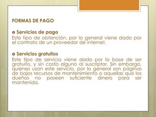 FORMAS DE PAGO

 Servicios de pago
Este tipo de obtención, por lo general viene dado por
el contrato de un proveedor de internet.

 Servicios gratuitos
Este tipo de servicio viene dado por la base de ser
gratuito, y sin costo alguno al suscriptor. Sin embargo,
quienes usan este servicio, por lo general son páginas
de bajos recursos de mantenimiento o aquellas que los
dueños no poseen suficiente dinero para ser
mantenida.
 