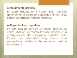  Alojamiento gratuito:
Es extremadamente limitado, Estos servicios
generalmente agregan publicidad en los sitios,
tienen un espacio y tráfico limitado.

 Alojamiento   compartido
En este tipo de servicio se alojan clientes de
varios sitios en un mismo servidor, gracias a la
configuración del programa servidor web.
Resulta una alternativa muy buena para
pequeños y medianos clientes, es un servicio
económico.
 