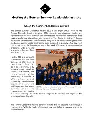 Hosting the Bonner Summer Leadership Institute
About the Summer Leadership Institute
The Bonner Summer Leadership Institute (SLI)  is the largest annual event for the
Bonner Network, bringing together 300+  students, administrators, faculty, and
representatives of local, national, and international organization partners for three
days of workshops, discussions, and networking.  The Corella & Bertram F. Bonner
Foundation partners with a speciﬁc Bonner Program in the network every year to host
the Bonner Summer Leadership Institute on its campus. It is generally a four day event
that occurs during the last week of May or ﬁrst week of June (so as to accommodate
programs with differing
academic calendars from
across the U.S.).
Hosting SLI is a wonderful
opportunity for the host
campus to showcase its
own Bonner Program,
c a m p u s - c o m m u n i t y
engagement, service-
learning and research, and
c o m m i t m e n t t o t h e
community. In addition, it
offers a high-powered
leadership development
opportunity to student and
staff organizers. This memo
outlines some of the
requirements for hosting
the annual meeting. We invite Bonner Programs to consider and apply for this
prestigious leadership role.
The Summer Leadership Institute generally includes two full days and two half days of
programming. While the blocks of the event may vary, below is a generic agenda for
the conference:
2019 Bonner Summer Leadership Institute, Waynesburg University,
Planning Team and Foundation Staff
 