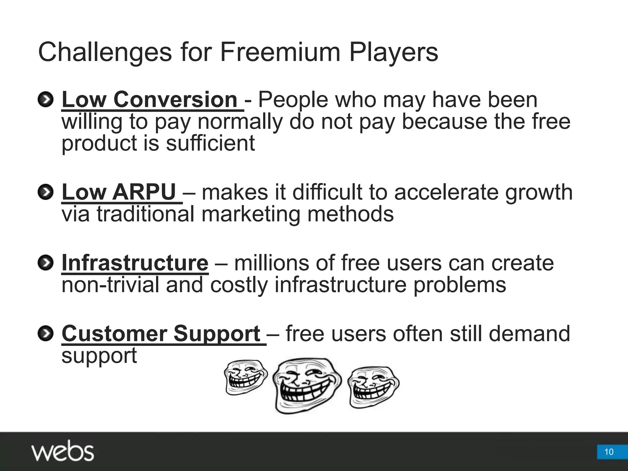 Challenges for Freemium PlayersLow Conversion - People who may have been willing to pay normally do not pay because the free product is sufficientLow ARPU – makes it difficult to accelerate growth via traditional marketing methodsInfrastructure– millions of free users can create non-trivial and costly infrastructure problemsCustomer Support – free users often still demand support10