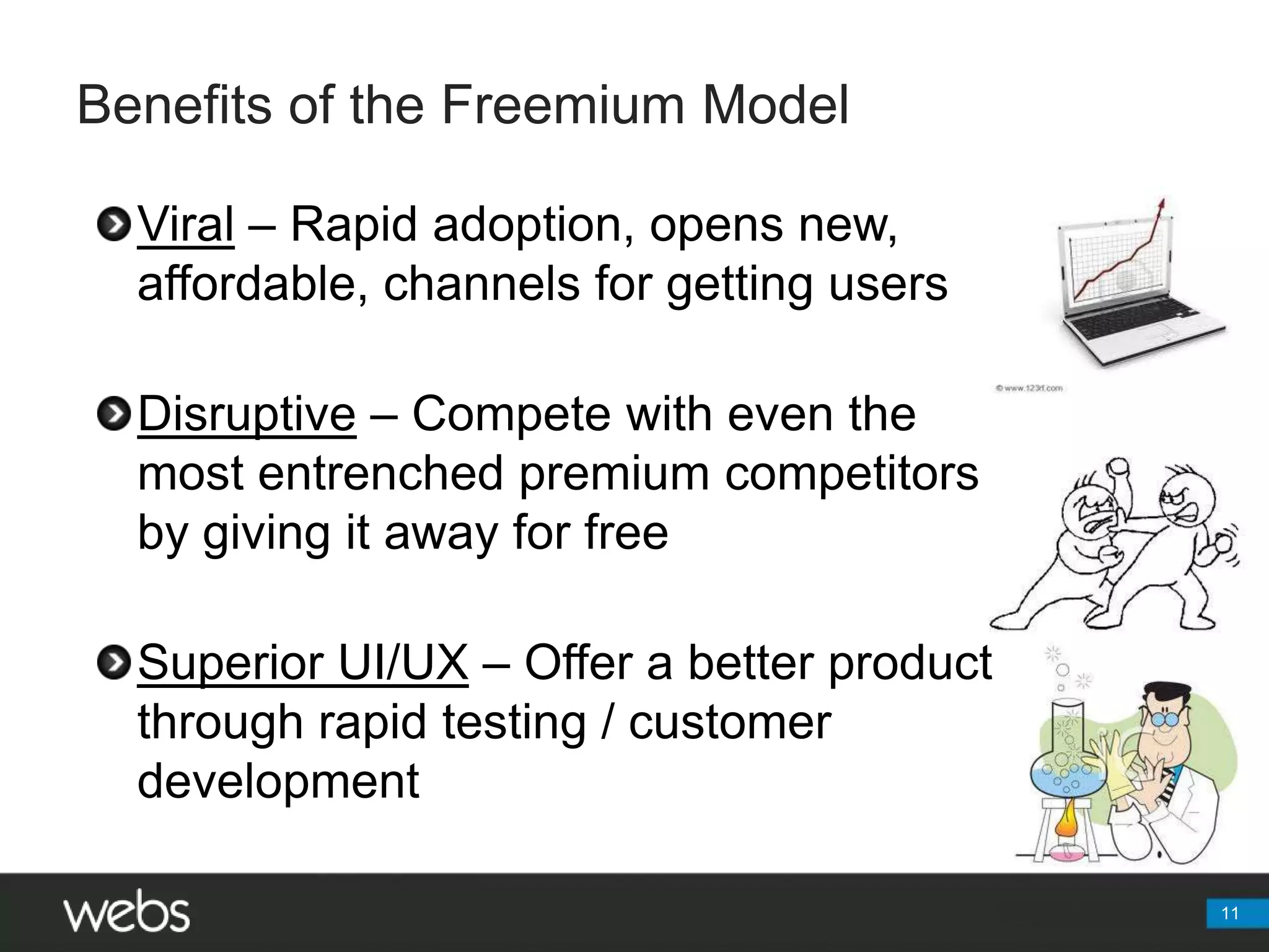Benefits of the Freemium ModelViral – Rapid adoption, opens new, affordable, channels for getting usersDisruptive – Compete with even the most entrenched premium competitors by giving it away for freeSuperior UI/UX – Offer a better product through rapid testing / customer development11