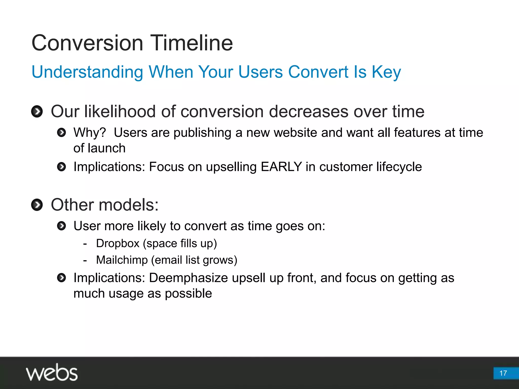 Conversion Timeline17Understanding When Your Users Convert Is KeyOur likelihood of conversion decreases over timeWhy?  Users are publishing a new website and want all features at time of launchImplications: Focus on upselling EARLY in customer lifecycleOther models:User more likely to convert as time goes on:Dropbox (space fills up)Mailchimp (email list grows)Implications: Deemphasize upsell up front, and focus on getting as much usage as possible