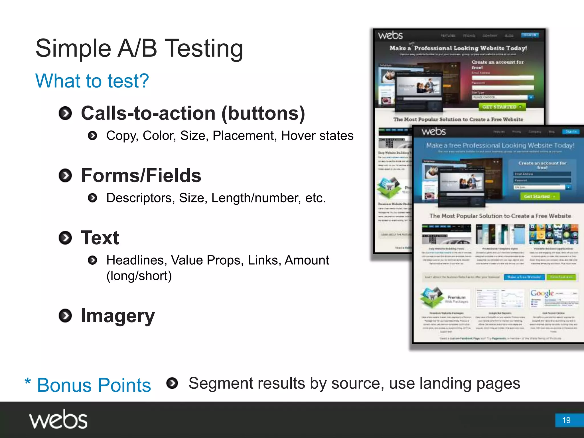 Simple A/B TestingWhat to test?Calls-to-action (buttons)Copy, Color, Size, Placement, Hover statesForms/FieldsDescriptors, Size, Length/number, etc.TextHeadlines, Value Props, Links, Amount (long/short)ImagerySegment results by source, use landing pages* Bonus Points19