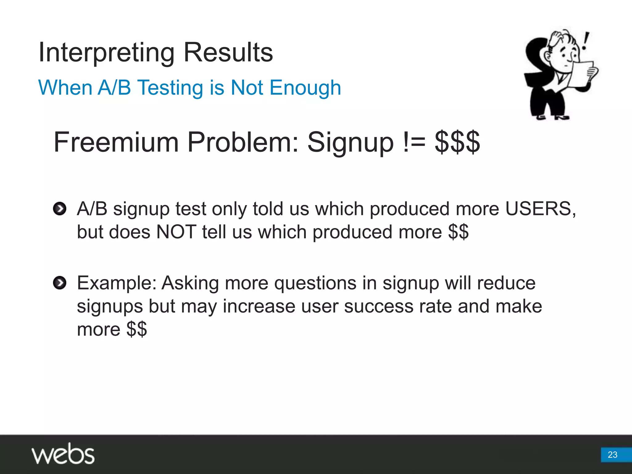 Interpreting ResultsWhen A/B Testing is Not EnoughFreemium Problem: Signup != $$$A/B signup test only told us which produced more USERS, but does NOT tell us which produced more $$Example: Asking more questions in signup will reduce signups but may increase user success rate and make more $$23