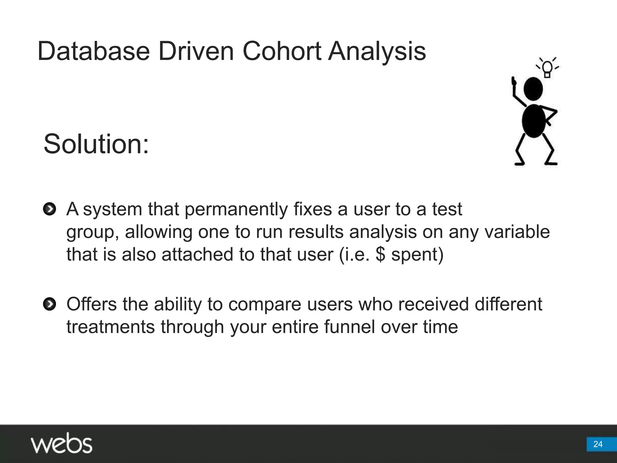 Database Driven Cohort AnalysisSolution:A system that permanently fixes a user to a test group, allowing one to run results analysis on any variable that is also attached to that user (i.e. $ spent)Offers the ability to compare users who received different treatments through your entire funnel over time24