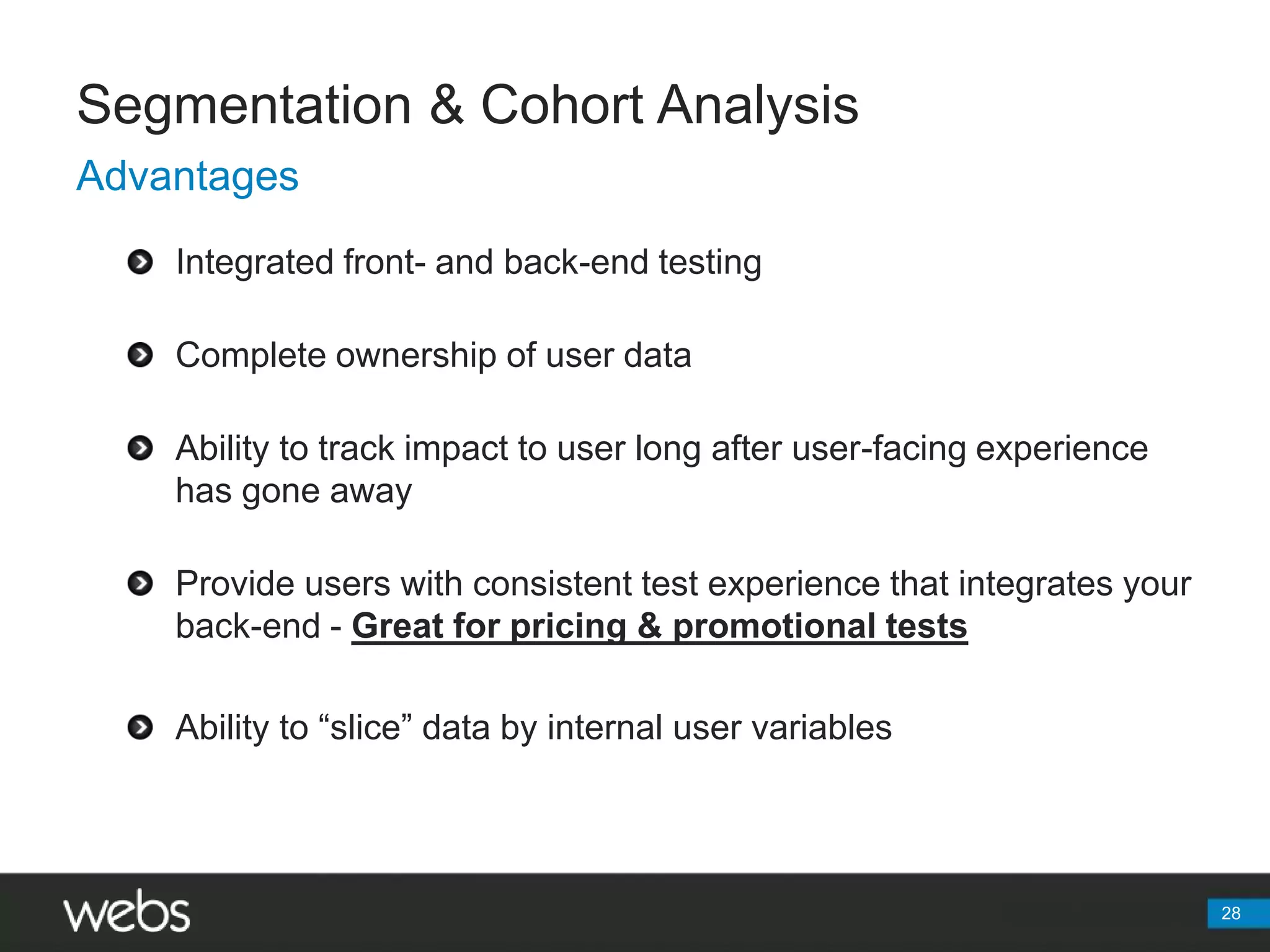 Segmentation & Cohort AnalysisAdvantagesIntegrated front- and back-end testingComplete ownership of user dataAbility to track impact to user long after user-facing experience has gone awayProvide users with consistent test experience that integrates your back-end - Great for pricing & promotional testsAbility to “slice” data by internal user variables28