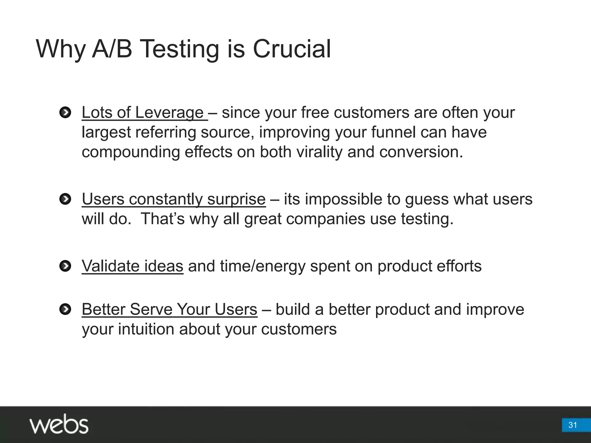 Why A/B Testing is Crucial31Lots of Leverage – since your free customers are often your largest referring source, improving your funnel can have compounding effects on both virality and conversion.Users constantly surprise – its impossible to guess what users will do.  That’s why all great companies use testing.Validate ideas and time/energy spent on product effortsBetter Serve Your Users – build a better product and improve your intuition about your customers
