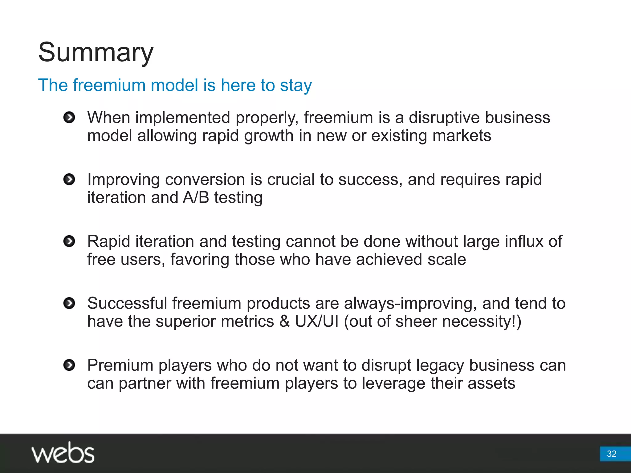Summary32The freemium model is here to stayWhen implemented properly, freemium is a disruptive business model allowing rapid growth in new or existing marketsImproving conversion is crucial to success, and requires rapid iteration and A/B testingRapid iteration and testing cannot be done without large influx of free users, favoring those who have achieved scaleSuccessful freemium products are always-improving, and tend to have the superior metrics & UX/UI (out of sheer necessity!)Premium players who do not want to disrupt legacy business can can partner with freemium players to leverage their assets