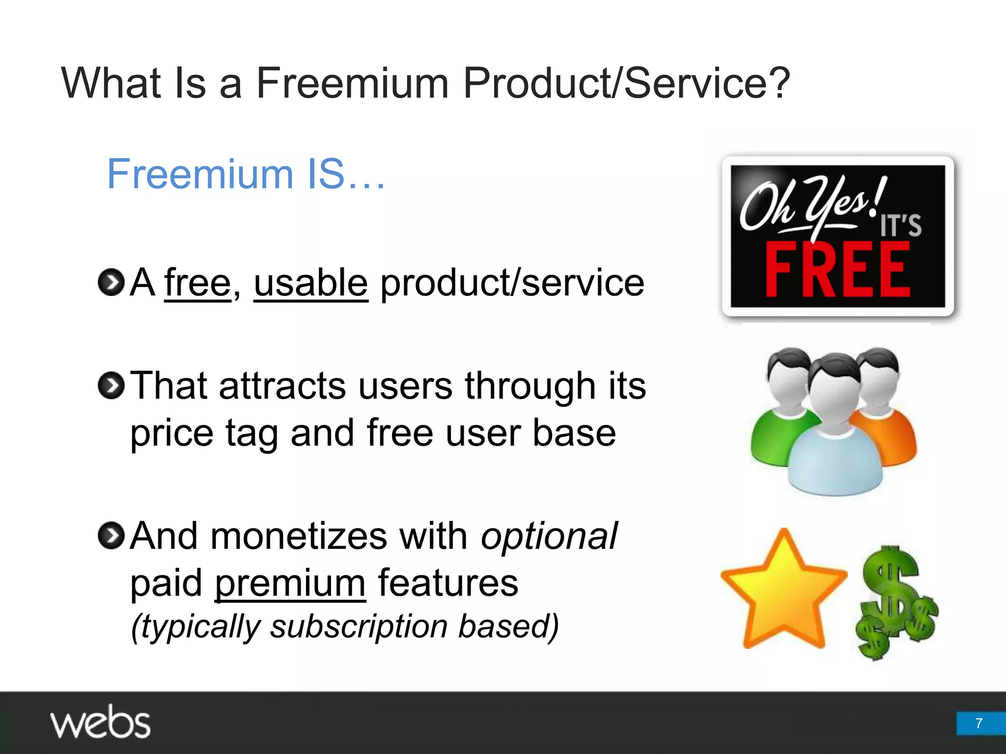 What Is a Freemium Product/Service?Freemium IS…A free, usable product/serviceThat attracts users through its price tag and free user baseAnd monetizes with optional paidpremium features(typically subscription based)7
