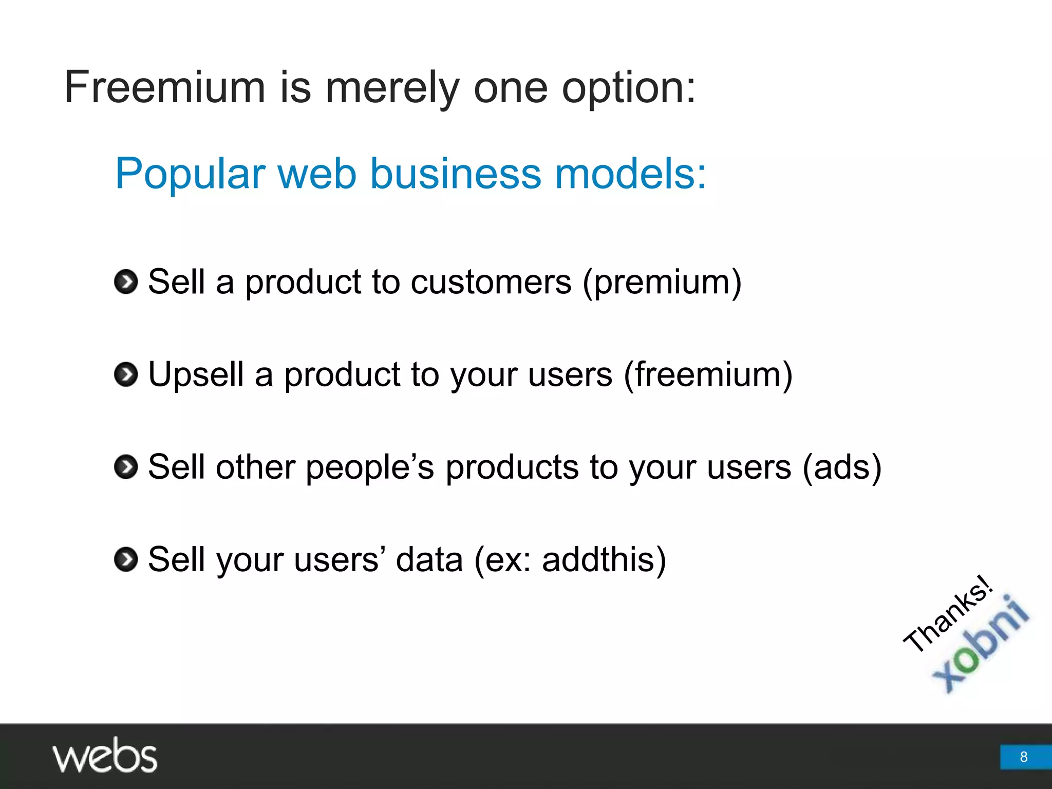 Freemium is merely one option:	Popular web business models:Sell a product to customers (premium)Upsell a product to your users (freemium)Sell other people’s products to your users (ads)Sell your users’ data (ex: addthis)8Thanks!