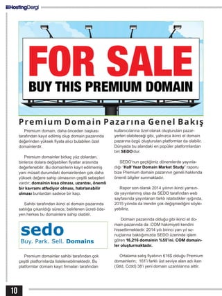 Premium domain, daha önceden başkası
tarafından kayıt edilmiş olup domain pazarında
değerinden yüksek fiyata alıcı bulabilen özel
domainlerdir.
Premium domainler birkaç yüz dolardan,
binlerce dolara değişebilen fiyatlar arasında
değerlenebilir. Bu domainlerin kayıt edilmemiş
yani müsait durumdaki domainlerden çok daha
yüksek değere sahip olmasının çeşitli sebepleri
vardır; domainin kısa olması, uzantısı, önemli
bir kavramı atfediyor olması, hatırlanabilir
olması bunlardan sadece bir kaçı.
Sahibi tarafından ikinci el domain pazarında
satılığa çıkarıldığı sürece, belirlenen ücreti öde-
yen herkes bu domainlere sahip olabilir.
Premium domainler sahibi tarafından çok
çeşitli platformlarda listelenebilmektedir. Bu
platformlar domain kayıt firmaları tarafından
10
Premium Domain Pazarına Genel Bakış
kullanıcılarına özel olarak oluşturulan pazar-
yerleri olabileceği gibi, yalnızca ikinci el domain
pazarına özgü oluşturulan platformlar da olabilir.
Dünyada bu alandaki en popüler platformlardan
biri SEDO’dur.
SEDO’nun geçtiğimiz dönemlerde yayınla-
dığı “Half Year Domain Market Study” raporu
bize Premium domain pazarının geneli hakkında
önemli bilgiler sunmaktadır.
Rapor son olarak 2014 yılının ikinci yarısın-
da yayınlanmış olsa da SEDO tarafından web
sayfasında yayınlanan farklı istatistikler ışığında,
2015 yılında da trendin çok değişmediğini söyle-
yebiliriz.
Domain pazarında olduğu gibi ikinci el do-
main pazarında da .COM hakimiyeti kendini
hissettirmektedir. 2014 yılı birinci yarı yıl so-
nuçlarına baktığımızda SEDO üzerinde işlem
gören 16,216 domainin %55’ini. COM domain-
ler oluşturmaktadır.
Ortalama satış fiyatının 616$ olduğu Premium
domainlerin; 161’i farklı üst seviye alan adı iken
(Gtld, Cctld) 38‘i yeni domain uzantılarına aittir.
 