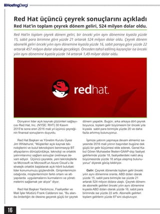 16
Red Hat üçüncü çeyrek sonuçlarını açıkladı
Red Hat’in toplam çeyrek dönem geliri, 524 milyon dolar oldu.
Red Hat’in toplam çeyrek dönem geliri, bir önceki yılın aynı dönemine kıyasla yüzde
15, sabit para birimine göre yüzde 21 artarak 524 milyon dolar oldu. Çeyrek dönem
abonelik geliri önceki yılın aynı dönemine kıyasla yüzde 16, sabit paraya göre yüzde 22
artarak 457 milyon dolar olarak gerçekleşti. Önceden tahsil edilmiş kazançlar ise önceki
yılın aynı dönemine kıyasla yüzde 14 artarak 1,49 milyar dolar oldu.
Dünyanın lider açık kaynak çözümleri sağlayı-
cısı Red Hat, Inc. (NYSE: RHT) 30 Kasım
2015’te sona eren 2016 mali yıl üçüncü çeyreği-
nin finansal sonuçlarını duyurdu.
Red Hat Başkan ve Yönetim Kurulu Üyesi
Jim Whitehurst, “Müşteriler açık kaynak tek-
nolojilerini ve bulut teknolojisini benimseyip BT
altyapılarını dönüştürdükçe, teknoloji ve ortaklık
yatırımlarımız sağlam sonuçlar üretmeye de-
vam ediyor. Üçüncü çeyrekte, yeni teknolojilerle
ve Microsoft ve Microsoft’un Azure Cloud’u ile
stratejik ortaklık başlatarak açık hibrit buluttaki
lider konumumuzu güçlendirdik. Girişimlerimizin
odağında, müşterilerimizin farklı ortam ve alt-
yapılarda uygulamalarını kurmalarını ve yönet-
melerini sağlamak yer alıyor” diyor.
Red Hat Başkan Yardımcısı, Faaliyetler ve
Mali İşler Müdürü Frank Calderoni ise, “Bu alan-
da önderliğin de ötesine geçerek güçlü bir çeyrek
dönem yaşadık. Bugün, arka arkaya dört çeyrek
boyunca, toplam gelir büyümesini bir önceki yıla
kıyasla sabit para birimiyle yüzde 20 ve daha
fazla artırmış bulunuyoruz.
İşimize yatırım yapmaya devam etmemiz sa-
yesinde 2016 mali yılının başından bugüne dek
güçlü bir gelir büyümesi elde ederek, Genel Ka-
bul Gören Muhasebe İlkeleri-GAAP-dışı faaliyet
gelirlerinde yüzde 18, faaliyetlerdeki nakit akış
büyümesinde yüzde 16 artışa ulaşmış bulunu-
yoruz” diyerek görüş bildiriyor.
Gelir: Çeyrek dönemde toplam gelir önceki
yılın aynı dönemine oranla, ABD doları olarak
yüzde 15, sabit para birimiyle ise yüzde 21
artarak 524 milyon dolara ulaştı. Çeyrek dönem-
de abonelik gelirleri önceki yılın aynı dönemine
kıyasla ABD doları olarak yüzde 16, sabit para
biriminde ise yüzde 22 arttı. Abonelik gelirleri
toplam gelirlerin yüzde 87’sini oluşturuyor.
 
