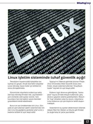 17
Teknolojinin hayatımızdaki kolaylıkları tar-
tışılmaz bir gerçek. Ancak bize farklı kolaylıklar
sunan teknoloji, bazen bizler için tehlikeli bir
araca dönüşebilmekte.
Günümüzde milyonlarca kullanıcıya sahip
olan bazı teknoloji firmaları bile, yayınladıkları
yeni ürünlerde ciddi açıklar vererek, hem
kurumların hem de kişilerin sanal ortamdaki
güvenliklerini tehdit edebilmektir.
Bunun en son örneklerinden biri Linux. Dün-
yada en çok kullanılan işletim sistemlerinden biri
olan Linux’da geçtiğimiz günlerde tuhaf ve bir o
kadarda tehlikeli bir açık tespit edildi.
İspanya’nın Valencia şehrinde bulunan Polyte-
chnic Üniversitesi Siber Güvenlik Grubu tara-
fından, birçok sistemde kullanılan “Grup2boot-
loader” kaynaklı bir açık tespit edildi.
Kullanıcı login ekranına gelindiğinde, “backs-
pace” tuşuna 28 defa tıklayan kullanıcılar, giriş
ekranını geçerek sisteme girebiliyorlardı. Masum
bir “bug” olmaktan çıkan bu durum, milyonlarca
Linux kullanıcısı için çok büyük bir tehdit oluştur-
maktaydı.
Sistemlerinin bu açıktan etkilenmesini önlemek
isteyen Red Hat, Debian ve Ubuntu gibi firmalar
bu açığa karşı bir yama yayınladılar.
Linux işletim sisteminde tuhaf güvenlik açığı!
 