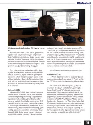19
Kötü adamlar DDoS silahını Türkiye’ye çevir-
di!
Adı ister; DoS ister DDoS olsun, gelebilecek
ağ saldırıları bilişimciler için yeni bir problem
değil. Tekil internet sitelerine doğru yapılan siber
saldırılar özellikle Türkiye’de olağan karşılanan
durumlar. Ama iş bir ülkeyi hedefleyerek, ülkenin
aktif kullanılan bilişim sistemlerini çalışmaz hale
getirmek olduğunda işin rengi değişiyor.
Son yıllarda global çapta siber saldırı den-
diğinde akla ilk gelen, “Maskeli Adamlar Anon-
ymous” Türkiye’yi, siyasi bir takım gerekçeler
üzerinden tehdit ettikten kısa süre sonra hedef
tahtasına oturttu. Rusya ile Türkiye arasındaki
uçak krizinin getirdiği rüzgarı da arkasına alan
Anonymous, internet üzerinde kolayca örgütlen-
di ve saldırdı!
İlk Hedef ODTÜ
14 Aralık 2015 günü öğlen saatlerine doğru
internet adres uzantıları .TR ile biten internet
sitelerine erişim sağlanamadığı ve gönderilen
e-postaların ulaşmadığı yönünde şikayetler
gelmeye başladı. Sıklıkla karşılaşılmayan DNS
kaynaklı bu erişim sorunun yarattığı ilk şaşkın-
lık sonrası yapılan incelemede DNS’lere ait IP
adreslerinin yurtdışı anonslarının kesildiği, yani
yurtdışı üzerinden servislere erişimin durdurul-
duğu görüldü. Daha sonra yapılan inceleme-
lerde 1991 yılından bugüne .TR uzantılı alan
adlarının tescil ve yönetiminden sorumlu OD-
TÜ’nün bu iş için çoğunluğu akademik ağ üzerin-
de (ULAKBİM) kurulu sunucular kullandığı ve bu
akademik ağın yurtdışı kapasitesinin 40GBps ka-
dar olduğu, bu sebeple gelen trafiği karşılayama-
dığı için ilk önlem olarak erişimin kesildiği tespit
edildi. Aynı zamanlarda yurtdışından gelen siber
saldırı trafiği nedeniyle Türkiye’deki üniversitelerin
yurtdışı sitelere erişimi yavaşladı.
*https://daghan.net/tr-alan-adlari-problemi.dgn
Gözler ODTÜ’de
14 Aralık itibari ile başlayan saldırılar devam
ederken saldırıdan 7 gün sonra 21 Aralık tarihin-
de ODTÜ cephesinden ilk resmi açıklama ulaştı:
“14 Aralık 2015 Pazartesi günü, yurtiçi ve
dışında 5 (beş) ayrı noktada konuşlanmış bu-
lunan 6 (altı) adet “.tr” alan adı sunucusuna
doğru gelen DDoS saldırısına bağlı olarak çok
ciddi ölçüde Internet bant genişliği yoğunlukları
yaşanmıştır. Saldırı temel olarak, “DNS yükselt-
me saldırısı” (DNS Amplification Attack) olarak
başlamıştır. Bu saldırı, “.tr” Alan Adları’ndan ilgili
IP adreslerine ulaşılmasını engellemek amacıyla,
sahte ağ trafiği üretmek de dahil olmak üzere,
DNS sunucularımıza doğru yoğun ağ trafiği yo-
llanması şeklinde ülke dışındaki kaynaklar tarafın-
dan organize bir şekilde gerçekleştirilmiştir.”
 