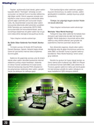 20
Yapılan açıklamada özet olarak; gelen saldırı
kaynaklı etkinin “Homojen” olmadığı ve isim
sunucuları ve internet hızının bundan etkilenme-
diği bilgisi verildi. Sıkıntı yaşanan süreçte isim
kayıtlarını tutan sunucu sayısı arttırılarak daha
güvenli ağlar üzerinde yeni sunucular oluştu-
ruldu. Bu düzenlemeler sırasında siber saldırı
konusunda ülkemizde etkili çözümler sunabilen
DGN Teknoloji veri merkezinde ODTÜ DNS
sunucularından biri konumlandırılarak, servis
sunulmaya başlaması ile gelen saldırı tipi ve gü-
cünü takip etme olanağına kavuşulmuş olundu.
*https://daghan.net/odtu-acikladi.dgn
Bu Sefer Siber Saldırıda Yeni Hedef; Banka-
cılık
14 Aralık sonrası 24 Aralık 2015 tarihinde
Garanti Bankası, İşbank, Akbank başta olmak
üzere bir çok banka internet sitesi erişilemez
duruma geldi.
Saldırının ilk şaşkınlığı sonrası yine ilk önlem
olarak siber saldırı altındaki bankacılık internet
sitelerine yurtdışı erişim kesilirken, sistemle-
rin tekrar hizmet verebilmesi 4-5 saat sürdü.
İnternet bankacılığı dışında POS cihazlarının
da çalışmaması nedeniyle siber saldırı, gerçek
hayatı da etkileyen bir safhaya geçti.
Türk bankacılığına siber saldırıları yaptığını
duyuran Anonymous, bu saldırı sonrası, saldırı
gerekçelerini sıralarken, yaptığı duyuruyu şöyle
sonlandırdı;
Türkiye, bu çılgınlığı bugün durdur! Kade-
rin kendi ellerinde.
*https://daghan.net/bankalar-saldiri-altinda.dgn
Merhaba “New World Hacking”
Türkiye’nin başı siber saldırılar ile belada iken
dünyanın geri kalanında da işler bal kaymak
değildi. Kendi doğrularını duyurmak adına siber
saldırıyı araç olarak kullanan yeni gruplar da
eylemlerine internet üzerinden devam etti.
Son dönemde organize, büyük siber saldırı
dendiğinde akla ilk gelen Anonymous yerine bu
sefer BBC ve Donald Trump’a yapılan saldırıyı
kendilerine “New World Hacking” ismini veren
grup üstlendi.
Kendini bu grubun bir üyesi olarak tanıtan ve
Ownz takma adını kullanan kişi, BBC’nin iPlayer
on-demand hizmeti dahil BBC web sitelerine ve
Trump’a yapılan saldırının daha çok kendi güçle-
rini test etmeye yönelik bir saldırı olduğunu ve
esas hedeflerinin İŞİD olduğunu bildirdi.
 
