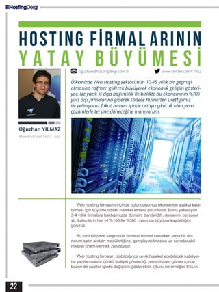 22
HOSTING FİRMAL ARININ
Y A T A Y B Ü Y Ü M E S İ
Web hosting firmasının içinde bulunduğumuz ekonomide ayakta kala-
bilmesi için büyüme odaklı hareket etmesi zorunludur. Bunu yakalayan
3-4 yıllık firmalara baktığımızda domain, bandwidth, donanım, personel
vb. kalemlerin her yıl %100 ile %300 civarında büyüme kaydettiğini
görürüz.
Bu hızlı büyüme karşısında firmalar hizmet sunarken veya bir do-
nanım satın alırken modülerliğine, genişleyebilmesine ve soyutlanabil-
mesine önem vermek zorundadır.
Web hosting firmaları olabildiğince çevik hareket edebilecek kabiliye-
tte yapılanmalıdır çünkü faaliyet gösterdiği zemin bazen günler içinde,
bazen de saatler içinde değişiklik gösterebilir. (Bunu bir örneğini SSL’in
Oğuzhan YILMAZ
MaestroPanel Tech. Lead
Ülkemizde Web Hosting sektörünün 10-15 yıllık bir geçmişi
olmasına rağmen giderek büyüyerek ekonomik gelişim gösteri-
yor. Ne yazık ki dışa bağımlılık ile birlikte bu ekonominin %70’i
yurt dışı firmalarına giderek sadece hizmetten ürettiğimiz
ile yetiniyoruz fakat zaman içinde ortaya çıkacak olan yerel
çözümlerle tersine döneceğine inanıyorum.
oguzhan@hostingdergi.com.tr www.twitter.com/c1982
 