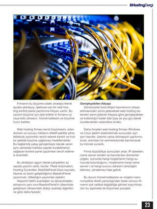 23
Firmanın bu büyüme odaklı stratejiyi teknik
açıdan planlayıp, işletmesi için bir web hos-
ting kontrol panel yazılımına ihtiyacı vardır. Bu
yazılım büyüme için öyle kritiktir ki firmanın iyi
veya kötü olmasını, hizmet kalitesini ve büyüme
hızını belirler.
Web hosting firması kendi büyümesini, artan
domain ve sunucu miktarını efektif şekilde yöne-
tebilecek yazılımları tercih ederek kararlı ve hızlı
bir şekilde büyüme sağlamayı hedeflemelidir.
Bu bağlamda yatay genişlemeye olanak veren
aynı zamanda merkezi yapılar kurabilmenizi
sağlayan kontrol panel yazılımları tercih edilme-
si önemlidir.
Bu stratejiye uygun olarak çalışabilen az
sayıda yazılım vardı, bunlar Plesk Automation,
Hosting Controller, WebSitePanel (Açık kaynak),
Atomia ve bizim geliştirdiğimiz MaestroPanel
yazılımıdır. (Atladığım yazılımlar olabilir)
Hepsinin belirli avantajları ve dezavantajları
olmasının yanı sıra MaestroPanel‘in ülkemizde
geliştiriyor olmasından dolayı avantajı diğerleri-
ne göre daha fazladır.
Genişleyebilen Altyapı
Günümüzde bulut bilişim kavramının ortaya
atılmasından sonra geleneksel web hosting sis-
temleri yerini giderek ihtiyaca göre genişleyebilen
ve kullandığın kadar öde (pay as you go) olarak
ücretlendirilen sistemlere bıraktı.
Daha önceleri web hosting firması Windows
ve Linux işletim sistemlerinde sunucuları ayrı
ayrı hazırlar, üzerine varsa otomasyon yazılımını
kurar, ardından bir verimerkezinde barındırarak
bu hizmeti sunardı.
Firma büyüdükçe sunucuları artar, IP adresleri,
name server isimleri ve barındırılan domainler
çoğalır, sonunda hangi müşterisinin hangi su-
nucuda bulunduğunu, müşterisine hangi name
server’ı ve hangi sunucu adresini vereceğini
bilemez, yönetemez hale gelirdi.
Bu durum hizmet kalitesine ve müşteri mem-
nuniyetine direkt yansıdığından baskı sonucu fir-
manın çok radikal değişikliğe gitmesi kaçınılmaz
olur bu aşamada da büyümesi yavaşlar.
 