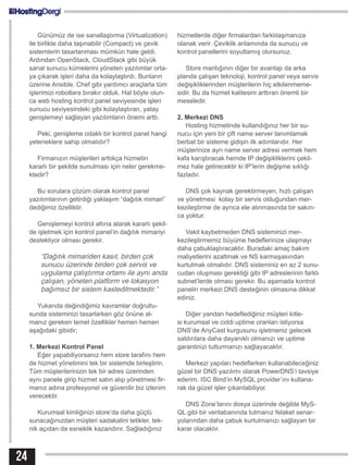 Günümüz de ise sanallaştırma (Virtualization)
ile birlikte daha taşınabilir (Compact) ve çevik
sistemlerin tasarlanması mümkün hale geldi.
Ardından OpenStack, CloudStack gibi büyük
sanal sunucu kümelerini yöneten yazılımlar orta-
ya çıkarak işleri daha da kolaylaştırdı. Bunların
üzerine Ansible, Chef gibi yardımcı araçlarla tüm
işlerimizi robotlara bırakır olduk. Hal böyle olun-
ca web hosting kontrol panel seviyesinde işleri
sunucu seviyesindeki gibi kolaylaştıran, yatay
genişlemeyi sağlayan yazılımların önemi arttı.
Peki, genişleme odaklı bir kontrol panel hangi
yeteneklere sahip olmalıdır?
Firmanızın müşterileri arttıkça hizmetin
kararlı bir şekilde sunulması için neler gerekme-
ktedir?
Bu sorulara çözüm olarak kontrol panel
yazılımlarının getirdiği yaklaşım “dağıtık mimari”
dediğimiz özelliktir.
Genişlemeyi kontrol altına alarak kararlı şekil-
de işletmek için kontrol panel’in dağıtık mimariyi
destekliyor olması gerekir.
“Dağıtık mimariden kasıt, birden çok
sunucu üzerinde birden çok servis ve
uygulama çalıştırma ortamı ile aynı anda
çalışan, yöneten platform ve lokasyon
bağımsız bir sistem kastedilmektedir.”
Yukarıda değindiğimiz kavramlar doğrultu-
sunda sisteminizi tasarlarken göz önüne al-
manız gereken temel özellikler hemen hemen
aşağıdaki gibidir;
1. Merkezi Kontrol Panel
Eğer yapabiliyorsanız hem store tarafını hem
de hizmet yönetimini tek bir sistemde birleştirin.
Tüm müşterilerinizin tek bir adres üzerinden
aynı panele girip hizmet satın alıp yönetmesi fir-
manız adına profesyonel ve güvenilir biz izlenim
verecektir.
Kurumsal kimliğinizi store’da daha güçlü
sunacağınızdan müşteri sadakatini tetikler, tek-
nik açıdan da esneklik kazandırır. Sağladığınız
hizmetlerde diğer firmalardan farklılaşmanıza
olanak verir. Çeviklik anlamında da sunucu ve
kontrol panellerini soyutlamış olursunuz.
Store mantığının diğer bir avantajı da arka
planda çalışan teknoloji, kontrol panel veya servis
değişikliklerinden müşterilerin hiç etkilenmeme-
sidir. Bu da hizmet kalitesini arttıran önemli bir
meseledir.
2. Merkezi DNS
Hosting hizmetinde kullandığınız her bir su-
nucu için yeni bir çift name server tanımlamak
berbat bir sisteme gidişin ilk adımlarıdır. Her
müşterinize ayrı name server adresi vermek hem
kafa karıştıracak hemde IP değişikliklerini çekil-
mez hale getirecektir ki IP’lerin değişme sıklığı
fazladır.
DNS çok kaynak gerektirmeyen, hızlı çalışan
ve yönetmesi kolay bir servis olduğundan mer-
kezileştirme de ayrıca ele alınmasında bir sakın-
ca yoktur.
Vakit kaybetmeden DNS sisteminizi mer-
kezileştirmemiz büyüme hedeflerinize ulaşmayı
daha çabuklaştıracaktır. Buradaki amaç bakım
maliyetlerini azaltmak ve NS karmaşasından
kurtulmak olmalıdır. DNS sisteminiz en az 2 sunu-
cudan oluşması gerektiği gibi IP adreslerinin farklı
subnet’lerde olması gerekir. Bu aşamada kontrol
panelin merkezi DNS desteğinin olmasına dikkat
ediniz.
Diğer yandan hedeflediğiniz müşteri kitle-
si kurumsal ve ciddi uptime oranları istiyorsa
DNS’de AnyCast kurgusunu işletmeniz gelecek
saldırılara daha dayanıklı olmanızı ve uptime
garantinizi tutturmanızı sağlayacaktır.
Merkezi yapıları hedeflerken kullanabileceğiniz
güzel bir DNS yazılımı olarak PowerDNS‘i tavsiye
ederim. ISC Bind‘in MySQL provider’ını kullana-
rak da güzel işler çıkarılabiliyor.
DNS Zone’larını dosya üzerinde değilde MyS-
QL gibi bir veritabanında tutmanız felaket senar-
yolarından daha çabuk kurtulmanızı sağlayan bir
karar olacaktır.
24
 