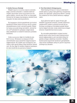 3. Çoklu Sunucu Desteği
Müşteri sayınız ve sunucu sayınız zamanla
doğru orantıda artacaktır o nedenle belirli bir
müşteri sayısından sonra sunucularınızın he-
sabını kitabını, tanımlı olan IP’leri ve üzerindeki
Domain’leri ilk başka hazırladığınız dandik Excel
dosyaları ile takip edemeyeceksiniz.
Bu kargaşanın önüne geçebilmek için kontrol
panelinizin birden fazla sunucuyu tek bir yerden
yönetebilmesine önem vermeniz gerekir. Böyle-
ce hangi sunucuda hangi servislerin, domain’le-
rin ve IP adreslerinin çalıştığını doğal olarak
takip edebilecek ve sistemin bütününü yönetebi-
leceksiniz.
Çoklu sunucunun diğer bir özelliği de pla-
tform (Linux, Windows) ve lokasyon (Farklı
verimerkezleri veya subnet’ler) bağımsızlığının
sağlanmasıdır. Bu özellik size sunduğunuz ser-
vislerin daha geniş kitleye hitap etmesine olanak
verir. Bu fazı eğer ön tarafta müşteriyi karşılayan
bir store tarafında da çözmeniz kolaydır.
4. Yeni Servislerin Entegrasyonu
Web Hosting firmasının mevcut sistemlerini
sürekli daha iyi çalışır hale getirmeyi amaçlaması
gerekir. Bu aşamada “çalışıyorsa elleme” mantığı
sizi ortalama bir firma olarak kalmanızı sağlaya-
caktır.
Sizin göreviniz tipik bir Japon firması gibi
KAIZEN uygulamak olmalıdır. Sürekli sisteminizi
iyileştirmenin yollarını aramak bununla da ye-
tinmeyip sunduğunuz hizmetlere paralel olarak
katma değerli servisler üretip sisteminize entegre
etmeniz müşterilerinize borcunuzdur.
Bu minvalde geliştirdiğiniz müşteri kontrol
paneli (store) veya mevcut web hosting kontrol
paneli sağlayacağınız yeni servislere kolay bir
şekilde entegre olabilmesi önemlidir. Özellikle
kontrol panel seçiminde kendinizin genişletebile-
ceği mimari özelliklere sahip bir yazılım seçmeniz
avantajınıza olacaktır.
25
 