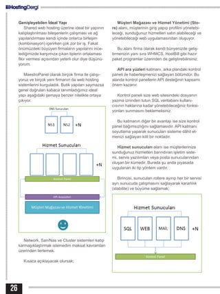 Genişleyebilen İdeal Yapı
Shared web hosting üzerine ideal bir yapının
kalıplaştırılması bileşenlerin çalışması ve ağ
yapılandırması kendi içinde onlarca birleşim
(kombinasyon) içerirken çok zor bir iş. Fakat
önümüzdeki büyüyen firmaların yapılarını ince-
lediğimizde karşımıza çıkan tiplerin ortalaması
fikir vermesi açısından yeterli olur diye düşünü-
yorum.
MaestroPanel olarak birçok firma ile çalışı-
yoruz ve birçok yeni firmanın da web hosting
sistemlerini kurguladık. Butik yapıları saymazsa
genel doğruları kabaca tanımladığımız ideal
yapı aşağıdaki şemaya benzer nitelikte ortaya
çıkıyor.
Network, San/Nas ve Cluster sistemleri katıp
karmaşıklaştırmak istemedim maksat kavramları
üzerinden ilerlemek.
Kısaca açıklayacak olursak;
Müşteri Mağazası ve Hizmet Yönetimi (Sto-
re) alanı, müşterinin giriş yapıp profilini yönetebi-
leceği, sunduğunuz hizmetleri satın alabileceği ve
yönetebileceği web uygulamasından oluşuyor.
Bu alanı firma olarak kendi bünyenizde geliş-
tirmenizin yanı sıra WHMCS, HostBill gibi hazır
paket programlar üzerinden de geliştirebilirsiniz.
API ara yüzleri katmanı, arka plandaki kontrol
paneli ile haberleşmenizi sağlayan bölümdür. Bu
alanda kontrol panellerin API desteğinin kapsamı
önem kazanır.
Kontrol paneli size web sitesindeki dosyanın
yazma izninden tutun SQL veritabanı kullanı-
cısının haklarına kadar yönetebileceğiniz fonksi-
yonları sunmasını beklemelisiniz.
Bu katmanın diğer bir avantajı ise size kontrol
panel bağımsızlığını sağlamasıdır. API katmanı
soyutlama yaparak sunucuları sisteme dâhil et-
menizi sağlayan kilit bir noktadır.
Hizmet sunucuları alanı ise müşterilerinize
sunduğunuz hizmetleri barındıran işletim siste-
mi, servis yazılımları veya posta sunucularından
oluşan bir kümedir. Burada şu anda piyasada
uygulanan iki tip yöntem vardır.
Birincisi, sunucuları rollere ayırıp her bir servisi
ayrı sunucuda çalışmasını sağlayarak kararlılık
(stabilite) ve büyüme sağlamak;
26
 
