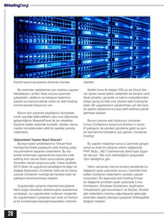 Kontrol panel seviyesine dönecek olursak;
Bu sistemler işletebilmek için merkezi yapıları
destekleyen, birden fazla sunucu üzerinde
çalışabilen, platform ve lokasyon bağımsız
yapılar kurmanıza olanak veren bir web hosting
kontrol panele ihtiyacınız var.
Bunun için yukarıda saydığımız dünyadaki
kısıtlı sayıdaki alternatiflerin yanı sıra ülkemizde
geliştirdiğimiz MaestroPanel ile de rahatlıkla
büyüme odaklı sistemler kurabilir, destek, danış-
manlık hizmetlerinden etkili bir şekilde yararla-
nabilirsiniz.
Gelecekteki Yapılar Nasıl Olacak?
Buraya kadar anlattıklarımız Virtual Host
mantığında klasik paylaşımlı web hosting çalış-
ma prensibine dayanan sistemlerdi. Bu sis-
temler birbirinden yapılandırma bazında izole
edilmiş kimi zaman farklı sunucularda çalışan
hizmetler olarak karşımıza çıktı. Fakat özellikle
2015 itibarı ile uygulama sanallaştırma diğer bir
değişle Application Container daha da ön plana
çıkarak Container mantığında hareket eden bir
yaklaşım benimsenmeye başladı.
Uygulamalar çalışma ortamlarında giderek
daha özgür olacakları alanlara göre tasarlanma-
ya başladı, bu uygulamaları kullanan müşteriler
de uygulamaların çalışması için izole ve herhan-
gi bir kısıtlamayla karşılaşmayacakları ortamlar
istediler.
Sektör buna ilk etapta VDS ya da Cloud Ser-
ver denen sanal işletim sistemleri ile karşılık verdi
fakat yönetim, güvenlik ve bakım maliyetlerinden
dolayı geniş bir kitle yine shared web hosting’de
kaldı. Bir uygulamanın çalıştırılması için de koca
bir işletim sisteminin kurulup aktif edilmesi pahalı
gelmeye başladı.
Bunun üzerine eski dostumuz container
(Linux Containers) karşımıza Docker’ın inova-
tif yaklaşımı ile yeniden gündeme geldi ve yeni
bir barındırma hizmetine ışık yaktılar. Container
hosting!
Bu yapılar müşteriye sunucu üzerinde çalışan
sanal ve izole bir çalışma ortamı sağlayarak
PHP, Ruby, .NET ortamlarında daha fazla özgür-
lük tanıyor. Tabi sizin belirlediğiniz çerçevede.
Tam istediğimiz gibi.
Yakın zamanda mevcut kontrol panellerde bu
değişime ayak uydurarak sunucu üzerinde host
edilen Container sistemlerini yöneten yapılar
sunacaktır. Bu aşamada web hosting firması
bu değişime şimdiden ayak uydurarak Linux
Containers, Windows Containers, Application
Virtualization gibi kavramların ve Docker, Rocket
gibi sistemlerin üzerine yoğunlaşarak geleceğe
erkenden adapte olamaya çalışarak farklılaşabilir.
Değişim başladı.
28
 