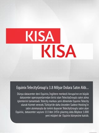 65
Dünya datacenter devi Equinix,İngiltere merkezli Avrupa’nın en büyük
datacenter operasyonlarından birisi olan TelecityGroup’u satın alma
işlemlerini tamamladı.Telecity markası yeni dönemde Equinix Telecity
olarak hizmet verecek.Türkiye’de daha önceden Sadece Hosting’in
satın alınmasıyla da ismini duyuran TelecityGroup’u satın alan
Equinix,  datacenter sayısını 111’den 145’e çıkarmış oldu Böylece 1.000
yeni müşteri de Equinix bünyesine katıldı.
EquinixTelecityGroup’u 3.8 Milyar Dolara Satın Aldı...
KISA
KISA
 