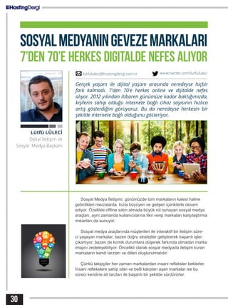 30
SOSYALMEDYANINGEVEZEMARKALARI
7’DEN 70’E HERKES DIGITALDE NEFES ALIYOR
Sosyal Medya İletişimi, günümüzde tüm markaların kalesi haline
getirdikleri mecralarda, hızla büyüyen ve gelişen içeriklerle devam
ediyor. Özellikle offline satın almada büyük rol oynayan sosyal medya
araçları, aynı zamanda kullanıcılarına fikir verip markaları karşılaştırma
imkanları da sunuyor.
Sosyal medya araçlarında müşterileri ile interaktif bir iletişim süre-
ci yaşayan markalar, bazen doğru stratejiler geliştirerek başarılı işler
çıkartıyor, bazen de komik durumlara düşerek farkında olmadan marka
imajını zedeleyebiliyor. Öncelikli olarak sosyal medyada iletişim kuran
markaların kendi tarzları ve dilleri oluşturulmalıdır.
Çünkü takipçiler her zaman markalardan insani refleksler beklerler.
İnsani reflekslere sahip olan ve belli kalıpları aşan markalar ise bu
süreci kendine ait tarzları ile başarılı bir şekilde sürdürürler.
Lütfü LÜLECİ
Dijital İletişim ve
Sosyal Medya Başkanı
Gerçek yaşam ile dijital yaşam arasında neredeyse hiçbir
fark kalmadı. 7’den 70’e herkes online ve dijitalde nefes
alıyor. 2012 yılından itibaren günümüze kadar baktığımızda,
kişilerin sahip olduğu internete bağlı cihaz sayısının hızlıca
artış gösterdiğini görüyoruz. Bu da neredeyse herkesin bir
şekilde internete bağlı olduğunu gösteriyor.
lutfululeci@hostingdergi.com.tr www.twitter.com/lutfululeci
 