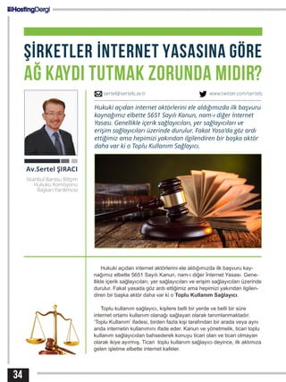 34
ŞİRKETLER İNTERNET YASASINA GÖRE
AĞ KAYDI TUTMAK ZORUNDA MIDIR?
Hukuki açıdan internet aktörlerini ele aldığımızda ilk başvuru kay-
nağımız elbette 5651 Sayılı Kanun, nam-ı diğer İnternet Yasası. Gene-
llikle içerik sağlayıcıları, yer sağlayıcıları ve erişim sağlayıcıları üzerinde
durulur. Fakat yasada göz ardı ettiğimiz ama hepimizi yakından ilgilen-
diren bir başka aktör daha var ki o Toplu Kullanım Sağlayıcı.
Toplu kullanım sağlayıcı, kişilere belli bir yerde ve belli bir süre
internet ortamı kullanım olanağı sağlayan olarak tanımlanmaktadır.
‘Toplu Kullanım’ ifadesi, birden fazla kişi tarafından bir arada veya aynı
anda internetin kullanımını ifade eder. Kanun ve yönetmelik, ticari toplu
kullanım sağlayıcıdan bahsederek konuyu ticari olan ve ticari olmayan
olarak ikiye ayırmış. Ticari toplu kullanım sağlayıcı deyince, ilk aklımıza
gelen işletme elbette internet kafeler.
Av.Sertel ŞIRACI
İstanbul Barosu Bilişim
Hukuku Komisyonu
Başkan Yardımcısı
Hukuki açıdan internet aktörlerini ele aldığımızda ilk başvuru
kaynağımız elbette 5651 Sayılı Kanun, nam-ı diğer İnternet
Yasası. Genellikle içerik sağlayıcıları, yer sağlayıcıları ve
erişim sağlayıcıları üzerinde durulur. Fakat Yasa’da göz ardı
ettiğimiz ama hepimizi yakından ilgilendiren bir başka aktör
daha var ki o Toplu Kullanım Sağlayıcı.
sertel@sertels.av.tr www.twitter.com/sertels
 