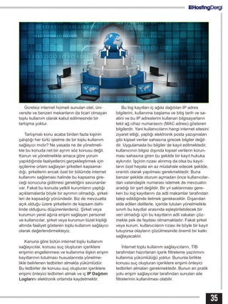 35
Ücretsiz internet hizmeti sunulan otel, üni-
versite ve benzeri mekanların da ticari olmayan
toplu kullanım olarak kabul edilmesinde bir
tartışma yoktur.
Tartışmalı konu acaba birden fazla kişinin
çalıştığı her türlü işletme de bir toplu kullanım
sağlayıcı mıdır? Ne yasada ne de yönetmeli-
kte bu konuda net bir ayrım söz konusu değil.
Kanun ve yönetmelikte amaca göre yorum
yapıldığında faaliyetlerini gerçekleştirmek için
işçilerine ortam sağlayan şirketleri kapsama-
dığı, şirketlerin ancak özel bir bölümde internet
kullanımı sağlaması halinde bu kapsama gire-
ceği sonucuna gidilmesi gerektiğini savunanlar
var. Fakat bu konuda yetkili kurumların yaptığı
açıklamalarda böyle bir ayrımın olmadığı, şirket-
leri de kapsadığı yönündedir. Biz de mevzuatta
açık olduğu üzere şirketlerin de kapsam dahi-
linde olduğunu düşünenlerdeniz. Şirket veya
kurumun yerel ağına erişim sağlayan personel
ve kullanıcılar, şirket veya kurumun tüzel kişiliği
altında faaliyet gösteren toplu kullanım sağlayıcı
olarak değerlendirmekteyiz.
Kanuna göre bütün internet toplu kullanım
sağlayıcılar, konusu suç oluşturan içeriklere
erişimin engellenmesi ve kullanıma ilişkin erişim
kayıtlarının tutulması hususlarında yönetme-
likle belirlenen tedbirleri almakla yükümlüdür.
Bu tedbirler de konusu suç oluşturan içeriklere
erişimi önleyici tedbirleri almak ve iç IP Dağıtım
Loglarını elektronik ortamda kaydetmektir.
Bu log kayıtları iç ağda dağıtılan IP adres
bilgilerini, kullanıma başlama ve bitiş tarih ve sa-
atini ve bu IP adreslerini kullanan bilgisayarların
tekil ağ cihaz numarasını (MAC adresi) gösteren
bilgilerdir. Yani kullanıcıların hangi internet sitesini
ziyaret ettiği, yaptığı elektronik posta yazışmaları
gibi kişisel veriler sahasına girecek bilgiler değil-
dir. Uygulamada bu bilgiler de kayıt edilmektedir,
kullanıcının bilgisi dışında kişisel verilerin korun-
ması sahasına giren bu şekilde bir kayıt hukuka
aykırıdır. İşçinin rızası alınmış da olsa bu kayıt-
ların özel hayata en az müdahale edecek şekilde,
orantılı olarak yapılması gerekmektedir. Buna
benzer şekilde oturum açmadan önce kullanıcılar-
dan vatandaşlık numarası istemek de mevzuatın
aradığı bir şart değildir. Bir yıl saklanması gere-
ken bu log kayıtlarını da adli makamlar tarafından
talep edildiğinde iletmek gerekecektir. Dışarıdan
elde edilen delillerle, içeride tutulan yönetmelikle
sınırlı bu kayıtlar arasında eşleştirilebilecek bir
veri olmadığı için bu kayıtların adli vakaları çöz-
mekte pek de faydası olmamaktadır. Fakat şirket
veya kurum, kullanıcıların rızası ile böyle bir kayıt
tutuyorsa olayların çözülmesinde önemli bir katkı
sağlayacaktır.
İnternet toplu kullanım sağlayıcıların, TİB
tarafından hazırlanan içerik filtreleme yazılımını
kullanma yükümlülüğü yoktur. Bununla birlikte
konusu suç oluşturan içeriklere erişimi önleyici
tedbirleri almaları gerekmektedir. Bunun en pratik
yolu erişim sağlayıcılar tarafından sunulan aile
filtrelerinin kullanılması olabilir.
 