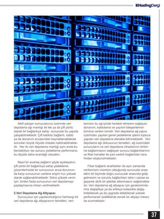 37
Aktif çalışan sunucularınız üzerinde veri
depolama ağı mantığı ile tek ya da çift yönlü
olarak bir bağlantıya sahip sunucular bu yapıda
çalışabilmektedir. Çift kablolu bağlantı, kablo
ya da donanım arızasından kaynaklanabilecek
sorunları büyük ölçüde ortadan kaldırabilmekte-
dir. Her iki veri depolama mantığı aynı anda ku-
llanılabiliyor ise sunucu yedekleme performansı
bu ölçüde daha avantajjlı olacaktır.
Nasıl bir avantaj sağlanır şöyle açıklayalım;
çift yönlü bir bağlantıya sahip yedekleme
çözümlerinizde bir sunucunun arıza durumun-
da karşı sunucunun verilere erişim hızı yüksek
olarak sağlanabilmektedir. Daha yüksek verim
için, birden fazla sunucunun veri depolamayı
paylaşmasına imkan verilmektedir.
2.Veri Depolama Ağ Altyapısı
Sunucunuz için yapılandırdığınız herhangi bir
veri depolama ağı altyapısının temelleri, veri-
lerinizin bu ağ içinde hareket etmesini sağlayan
donanım, kablolama ve yazılım bileşenlerinin
tümüne verilen isimdir. Veri depolama ağ yapısı
üzerinden yapılan genel yedekleme işlemi topluca
yapılan veri depolama olarakta bilinmektedir. Veri
depolama ağı dokusunun temelleri, ağ üzerindeki
sunucuların ve veri depolama cihazlarının birbiri-
ne bağlanmasını sağlayan sunucu bağlantılarının
ve fiber kanallar ile yani switch bağlantıları tara-
fından oluşturulmaktadır.
Fiber bağlantı anahtarları ile aynı zamanda
verilerinizin mümkün olduğunda sunucular arası
etkin bir biçimde doğru sunucular arasında gidip
gelmesini ve sorunlu bağlantıları tabir-i caizse es
geçerek akıllı bir şekilde atlanmasını sağlamakta-
dır. Veri depolama ağ altyapısı için gereksinimle-
riniz değiştikçe ya da arttıkça kolaylıkla değiş-
tirilebilecek ya da upgrade etilebilecek yüksek
performanslı özelliklerde esnek bir altyapı imkanı
da sunmaktadır.
 
