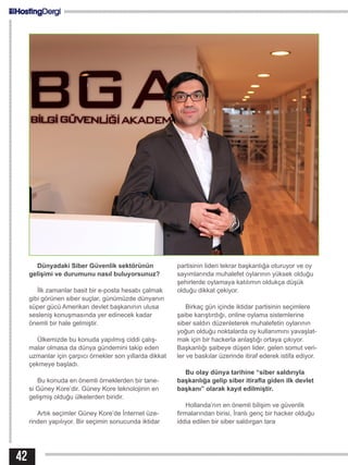 42
Dünyadaki Siber Güvenlik sektörünün
gelişimi ve durumunu nasıl buluyorsunuz?
İlk zamanlar basit bir e-posta hesabı çalmak
gibi görünen siber suçlar, günümüzde dünyanın
süper gücü Amerikan devlet başkanının ulusa
sesleniş konuşmasında yer edinecek kadar
önemli bir hale gelmiştir.
Ülkemizde bu konuda yapılmış ciddi çalış-
malar olmasa da dünya gündemini takip eden
uzmanlar için çarpıcı örnekler son yıllarda dikkat
çekmeye başladı.
Bu konuda en önemli örneklerden bir tane-
si Güney Kore’dir. Güney Kore teknolojinin en
gelişmiş olduğu ülkelerden biridir.
Artık seçimler Güney Kore’de İnternet üze-
rinden yapılıyor. Bir seçimin sonucunda iktidar
partisinin lideri tekrar başkanlığa oturuyor ve oy
sayımlarında muhalefet oylarının yüksek olduğu
şehirlerde oylamaya katılımın oldukça düşük
olduğu dikkat çekiyor.
Birkaç gün içinde iktidar partisinin seçimlere
şaibe karıştırdığı, online oylama sistemlerine
siber saldırı düzenleterek muhalefetin oylarının
yoğun olduğu noktalarda oy kullanımını yavaşlat-
mak için bir hackerla anlaştığı ortaya çıkıyor.
Başkanlığı şaibeye düşen lider, gelen somut veri-
ler ve baskılar üzerinde itiraf ederek istifa ediyor.
Bu olay dünya tarihine “siber saldırıyla
başkanlığa gelip siber itirafla giden ilk devlet
başkanı” olarak kayıt edilmiştir.
Hollanda’nın en önemli bilişim ve güvenlik
firmalarından birisi, İranlı genç bir hacker olduğu
iddia edilen bir siber saldırgan tara
 