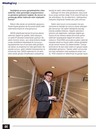 Geçtiğimiz yıl sonu gerçekleştirilen siber
saldırılar, siber güvenliğin sorgulanmasını
ve gündeme gelmesini sağladı. Bu durum ve
yaratacağı etkiler hakkında neler söyleyebi-
lirsiniz?
Malum ülke olarak zor günlerden geçiyoruz.
Gerek kişisel gerekse de kurumsal bazda siber
saldırılarda büyük bir artış görüyoruz.
DDOS (distributed denial of service attack)
saldırıları dağıtık bir şekilde, farklı lokasyon
ve sahte IP adresleri kullanılarak yapılıyor. Bu
saldırı türünün amacı, aynı anda binlerce isteğe
cevap verebilecek kapasitede bir sunucuyu,
kapasitesinden kat ve kat fazla istek göndere-
rek etkisiz ve erişilemez bir hale getirmektir. Bu
sayede sunucu, gelen istekleri karşılayamaz ve
hizmet dışı kalır. DDOS saldırılarının en tehli-
kelisi olarak görülen Amplification (yükseltme)
tekniği ile saldırı etkisi katlanarak artırılabiliyor.
Saldırgan bir tane istek gönderiyor, karşı taraf
buna cevap verirken isteği 10-20 veya 50 kata ka-
dar arttırabiliyor. Bu da saldırıların, saldırganlara
maliyetini düşürerek hedefe olan yükü artırıyor.
Saldırı alan kurum ve kuruluşların da aynı
zamanda bu tekniğin bir sonucu olarak saldırgan
gibi davranıyor. Bu saldırı tekniğinde kaynağı
bulmak pratikte imkânsız. Dağıtık saldırıların
çözümü yük dağıtmadır, saldırgan dağıtık ge-
liyorsa siz de merkezi olarak korunmak yerine
saldırıları karşılayacak dağıtık bir sistem kur-
malısınız. Root DNS sunucularına gelen saldırılar
kapasite olarak en büyük saldırı olarak görülebilir
ancak hemen hemen hiç etkilenmediler. Türkiye
tarihinde bir ilk olan siber saldırının gerçek hayatı
etkilediğini görüyoruz. Yapılan saldırı sonucunda
dün bazı bankaların web sayfalarına erişim dur-
du. POS cihazlarının etkilenmesi ile gerçek hayat
44
 