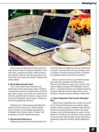 47
Ayrıca, şunu da aklınızda tutmanız gerekir ki
web okurları harika bir hafızaya sahiptirler. İnter-
netin olayı, yazdığınız bir şeyin orada sonsuza
dek kalacak olmasıdır. Bir kere yapacağınız ba-
sit bir hata sizin süresiz bir şekilde “düşüşünüze”
sebep olabilir.
2. Kendi Bakış Açınızla Yazın
Evet, ilham olarak kendi kaynaklarınızı
kullanmanın hiçbir yanlış tarafı yoktur. Devlerin
omuzlarında durmak sizi sadece daha iyi bir blo-
gger yapar. Ancak, her zaman şunu aklınızda tu-
tun ki bu sektörde kendi markanızı oluşturmanız
gerekir. Aksi takdirde, daima hayranı olduğunuz
insanların gölgesinde kalırsınız.
Kendinize ait o blogu hayata geçirdiğinizde
kendi kendinizin yazarı olun. Kendi makale-
lerinizin gerçek sizi yansıttığını göreceksiniz.
Olmadığınız biri olmayı bırakın. Gerçek “siz”i
kucaklayın ve kendi ifadelerinizle yazın.
3. Okurlarınızla İlişki Kurun
Blogunuzun yorum kutusu okurlarınızla sizin
aranızda daha sıkı bağlar kurmak için mükemmel
bir geçittir. İnsanlar büyük bir şeyin parçası olma-
yı severler. Sorularına cevap vererek ve övgüleri
için teşekkür ederek onlara bunu hissettirin.
Bunun yanında, olumsuz yorumlarla karşılaş-
tığınızda kaba olmaktan kesinlikle kaçının.
Okurlarınızın fikirlerine saygı duyun; çünkü onlar
sadece bloğunuzla ilgili kendi bakışlarını yansıtı-
yorlar – ve böylece aslında size katkıda bulunmuş
oluyorlar. Klişe de olsa çok doğru olan şu sözü
hatırlayın: Herkesi memnun etmeniz imkânsızdır.
4. Yapıcı Eleştirilerin Size Yardım Edeceğini
Bilin
Üçüncü ipucu doğrultusunda, okurlarınızı şimdi
ve her zaman dinlemek size ayrı katkılar sağla-
yacaktır. Onların yaptıkları eleştiriler belki de sizin
kusurlarınıza işaret ediyordur. Kaldırması kolay
olmayan yorumlarla karşılaştığınız zaman hemen
kalbinizin kırılmasına izin vermeyin. Bunun yerine
bu tip yorumları belki de daha iyi işler çıkarmanızı
sağlayacak öğrenme fırsatları olarak değerlendi-
rin.
 