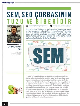 50
SEM, SEO ÇORBASININ
T U Z U VE B İ B E R İ D İ R
Ajans ve marka tarafında SEO kavramını değerlendirdiğimde
çok da farklı işlendiğini söyleyebilirim. Ajans tarafında müşteri web
sitelerinin analizi belirli kriterlere göre yapılırken marka tarafında
sektör içerisindeki dinamikleri de ekleyerek daha ileri seviye bir ana-
liz yapabiliyorsunuz. Aslında burada yaptığınız iş SEO stratejisine
SEM ile güç katmak ve yön vermektir.Bir markanın SEO stratejisini
belirlerken yapılan temel işler: Site içi optimizasyon, site dışı opti-
mizasyon ve rakip analizidir. Analizi ne kadar doğru yaparsanız o
kadar başarılı olursunuz. Bu su götürmez bir gerçek. Fakat marka
içerisinde çalışıyorsanız çok daha fazla argümanınız olacaktır. Bu
noktada dijital pazarlama verilerini oluşturacağınız SEO stratejisi
içerisine dahil etmek çok akıllıca olacaktır.
MEHMET EMRE
BAŞ
Avansas
SEO Manager
SEO ile SEM’in birbiriyle iç içe olmasının gerekliliğini en iyi
marka tarafında çalıştığınızda anlayabilirsiniz. Yazımda
ajans ve marka tarafında çalışmanın farklı yönlerinden
bahsederken SEO ve SEM ikilisini ne kadar daha verimli
kullanabileceğinizden de bahsedeceğim.
emrebas@hostingdergi.com.tr www.twitter.com/amacdizayn
 