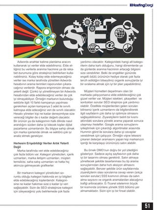 51
Adwords anahtar kelime planlama aracını
kullanarak iyi veriler elde edebilirsiniz. Elde et-
tiğiniz bu verilerle aranma hacmine ya da reka-
bet durumuna göre stratejinizi belirlerken kulla-
nabilirsiniz. Kolay kolay elde edemeyeceğiniz
veriler ise marka tarafında yönetilen Adwords
hesabının arama terimleri raporundan çıkara-
cağınız verilerdir. Rapora erişiminizin olması da
yeterli değil. Çünkü iyi yönetilmeyen bir Adwords
hesabından elde edebileceğiniz veriler de çok
iyi olmayabiliyor. Örneğin markanın bulunduğu
sektörle ilgili 10 farklı kampanya yapılması
gerekirken açılan kampanya 3 adet ile sınırlı
kalmışsa elde edeceğiniz veri de sınırlı olacaktır.
Hesabı yöneten kişi ne kadar deneyimliyse size
vereceği bilgiler de o kadar değerli olacaktır.
Bir ürünün ya da kategorinin halk dilinde nasıl
arandığını sizden daha iyi bilecek kişiler dijital
pazarlama uzmanlarıdır. Bu bilgiye sahip olmak
için marka içerisinde olmak ve sektörü çok iyi
analiz etmek gerekiyor.
Herkesin Erişebildiği Veriler Artık Yeterli
Değil
Marka tarafında veri elde edebileceğiniz
çok fazla bölüm var. Kategori yöneticileri, içerik
uzmanları, marka iletişim uzmanları, müşteri
temsilcisi, saha satış uzmanları ve hatta hiç
aklınıza gelmeyecek grafikerler.
Bir markanın kategori yöneticileri so-
rumlu olduğu kategori hakkında en iyi bilgileri
elde edebileceğiniz kişilerdendir. Kategori-
sine ne kadar hakimse size o kadar iyi veri
sağlayabilir. Sizin de SEO stratejinize kategori
için izleyeceğiniz yolu belirlemede çok fazla
yardımcı olacaktır. Kategorideki hangi alt katego-
rilerin daha karlı olduğunu, hangi dönemlerde ya
da günlerde aranma hacminin artacağı bilgisini
size verebilirler. Belki de engelliler gününde
engelli ödülü ürününün hediye olarak çok fazla
tercih edildiğini bilseydiniz organik sonuçlarda iyi
bir sıralama almak için iyi bir plan yapabilirdiniz.
Müşteri hizmetleri departmanı olan bir
markada çalışıyorsanız elde edebileceğiniz çok
güzel veriler var. Müşteri istekleri, şikayetleri ve
sordukları sorular SEO strajinize çok yardımcı
olabilir. Özellikle müşterilerden gelen soruları
bilirseniz içerik uzmanlarını da bilgilendirerek
ilgili sayfaların çok daha iyi optimize olmasını
sağlayabilirsiniz. Ziyaretçilerin belirli bir kısmı
aklındaki sorulara yönelik arama yaparak sonuca
ulaşmayı hedefler. Google arama sonuçlarını
iyileştirmek için çıkardığı algoritmalar arasında
Hummin gbird ile sorulara daha iyi cevaplar
verebilmek için çalışıyor. Örneğin vişne lekesini
çıkaran deterjan aramasını yapan kişi markanızın
içeriği ile karşılaşıp ürününüzü satın alabilir.
Bu örnek OMO’nun doğru bir yol izlediğini
gösteriyor. Sadece açılış sayfasının çok daha
iyi bir tasarımı olması gerekirdi. Satın almaya
yöneltecek şekilde tasarlanması bu tip arama
sonuçlarından daha hızlı aksiyon almasını
sağlayabilir. Benzer şekilde ürün sayfalarında
ziyaretçilerin olası sorularına cevap veren (sıkça
sorulan sorular) SSS kısmının olması da satın
alma sayısını ve organik aramalardan alacağınız
trafiği arttıracaktır. E-Ticaret sitelerinin büyük
bir kısmında ürünlere yönelik SSS bölümü yer
almamaktadır. Sizin için iyi bir fırsat olabilir.
 