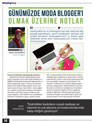 54
MODA
BLOGGER’LIĞI
“İstatistikler kadınların sosyal medyayı ve
inteneti en çok alışveriş ve moda konularında
takip ettiğini gösteriyor.”
Hacer SUCUOĞLU
Moda Bloggeri
Tesetturyakasi.net ve tesetturgiyim.com web sitelerinde blog
yazarlığı yapmaktayım. Ayrıca muhafazakar kadınlara özel
içerikler barındıran Tesetturyakasi.net’in ve tesettür giyim
sektöründe hizmet veren Tesetturyakasi.com e-ticaret sites-
inin kurucusuyum.
Kısaca kendimden bahsedecek olursam;
Beykent Üniversitesi Tekstil Bölümünden
mezun olduktan sonra Halk Eğitim Merkezi ve
İSMEK’te Modelistlik branşında öğretmenlik ve
bölüm başkanlığı yaptım. Yedi yıl eş zamanlı
olarak Türk Telekom Bayii işlettim ve bu vesi-
leyle ticaret ile haşır neşir oldum. Sonra eğlen-
ce ve gösteri kostümleri tasarlayıp, kurduğum
web sitesi üzerinden satış ve kiralama yap-
maya başladım. Asıl hedefim ise muhafazakar
kadınların kendilerine uygun, kaliteli kıyafet,
takı ve aksesuarlara internet üzerinden kolayca
ulaşabilmesini sağlamak ve tasarımlarını kendim
yapmaktı.Bir iş fikrim vardı ama hayata geçirmek
için çok eksiğim olduğunun farkındaydım. Ka-
rarlıydım, araştırıyor ve nereden başlayacağımı
bulmaya çalışıyordum. Araştırmalarım sonucun-
da arama motorlarına sorduğumuz milyonlarca
sorunun cevabının büyük kısmının bloglarda
olduğunu öğrendim. Büyük çoğunluğu kişisel
hazırlanan bloglar, tüm kullanıcıların uğrak yeri
oluyorsa benim de bir blog sayfam olmalıydı.
hacersucuoglu@hostingdergi.com.tr www.twitter.com/tesetturyakasi
GÜNÜMÜZDEMODABLOGGER’I
OLMAK ÜZERİNE NOTLAR
 