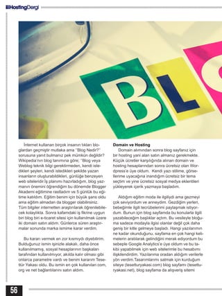 56
İnternet kullanan birçok insanın tıkları blo-
glardan geçmiştir mutlaka ama ‘’Blog Nedir?’’
sorusuna yanıt bulmanız pek mümkün değildir?
Wikipedia’nın blog tanımına göre; ‘’Blog veya
Weblog teknik bilgi gerektirmeden, kendi iste-
dikleri şeyleri, kendi istedikleri şekilde yazan
insanların oluşturabildikleri, günlüğe benzeyen
web siteleridir.İş planımı hazırladığım, blog yaz-
manın önemini öğrendiğim bu dönemde Blogger
Akademi eğitimine rastladım ve 5 günlük bu eği-
time katıldım. Eğitim benim için büyük şans oldu
ama eğitim almadan da blogger olabilirsiniz.
Tüm bilgiler internetten araştırılarak öğrenilebile-
cek kolaylıkta. Sonra kafamdaki iş fikrine uygun
biri blog biri e-ticaret sitesi için kullanılmak üzere
iki domain satın aldım. Günlerce süren araştır-
malar sonunda marka ismime karar verdim.
Bu kararı vermek en zor kısmıydı diyebilirim.
Bulduğunuz ismin işinizle alakalı, daha önce
kullanılmamış, sosyal hesaplarının başkaları
tarafından kullanılmıyor, akılda kalır olması gibi
onlarca parametre vardı ve benim kararım Tese-
ttür Yakası oldu. Bu ismin en çok kullanılan com,
org ve net bağlantılarını satın aldım.
Domain ve Hosting
Domain alımından sonra blog sayfanız için
bir hosting yani alan satın almanız gerekmekte.
Küçük ücretler karşılığında alınan domain ve
hosting hesaplarından sonra ücretsiz olan Wor-
dpress’e üye oldum. Kendi yazı stilime, görse-
llerime uyacağına inandığım ücretsiz bir tema
seçtim ve yine ücretsiz sosyal medya eklentileri
yükleyerek içerik yazmaya başladım.
Aldığım eğitim moda ile ilgiliydi ama gezmeyi
çok seviyordum ve anneydim. Gezdiğim yerleri,
bebeğimle ilgili tecrübelerimi paylaşmak istiyor-
dum. Bunun için blog sayfamda bu konularla ilgili
yazabileceğim başlıklar açtım. Bu vesileyle bloğu-
ma sadece modayla ilgisi olanlar değil çok daha
geniş bir kitle gelmeye başladı. Hangi yazılarımın
ne kadar okunduğunu, sayfama en çok hangi keli-
melerin aratılarak gelindiğini merak ediyordum bu
sebeple Google Analytics’e üye oldum ve bu ta-
kibi yapabilmek için web sitelerimle bu hesabımı
ilişkilendirdim. Yazılarıma oradan aldığım verilerle
yön verdim.Tasarımlarımı satmak için kurduğum
siteye (tesetturyakasi.com) blog sayfamı (tesettu-
ryakasi.net), blog sayfama da alışveriş sitemi
 